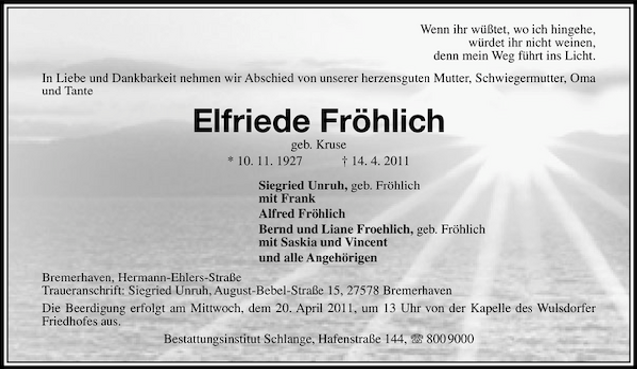<p>Wenn ihr wüßtet, wo ich hingehe, würdet ihr nicht weinen, denn mein Weg führt ins Licht. In Liebe und Dankbarkeit nehmen wir Abschied von unserer herzensguten Mutter, Schwiegermutter, Oma und Tante</p><p>Elfriede Fröhlich<br />geb. Kruse * 10. 11. 1927 † 14. 4. 2011 Siegried Unruh, geb. Fröhlich mit Frank Alfred Fröhlich Bernd und Liane Froehlich, geb. Fröhlich mit Saskia und Vincent und alle Angehörigen Bremerhaven, Hermann-Ehlers-Straße Traueranschrift: Siegried Unruh, August-Bebel-Straße 15, 27578 Bremerhaven Die Beerdigung erfolgt am Mittwoch, dem 20. April 2011, um 13 Uhr von der Kapelle des Wulsdorfer Friedhofes aus. Bestattungsinstitut Schlange, Hafenstraße 144, 800 9000</p>