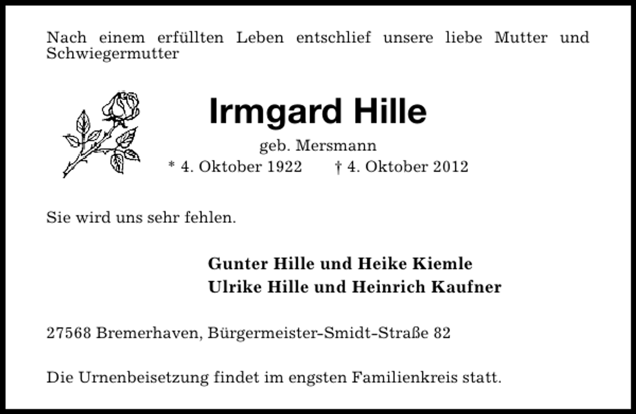 <p>Nach einem erfüllten Leben entschlief unsere liebe Mutter und<br />Schwiegermutter</p><p>Irmgard Hille</p><p>geb. Mersmann<br />* 4. Oktober 1922<br />† 4. Oktober 2012<br />Sie wird uns sehr fehlen.</p><p>Gunter Hille und Heike Kiemle<br />Ulrike Hille und Heinrich Kaufner<br />27568 Bremerhaven, Bürgermeister-Smidt-Straße 82<br />Die Urnenbeisetzung findet im engsten Familienkreis statt.</p>