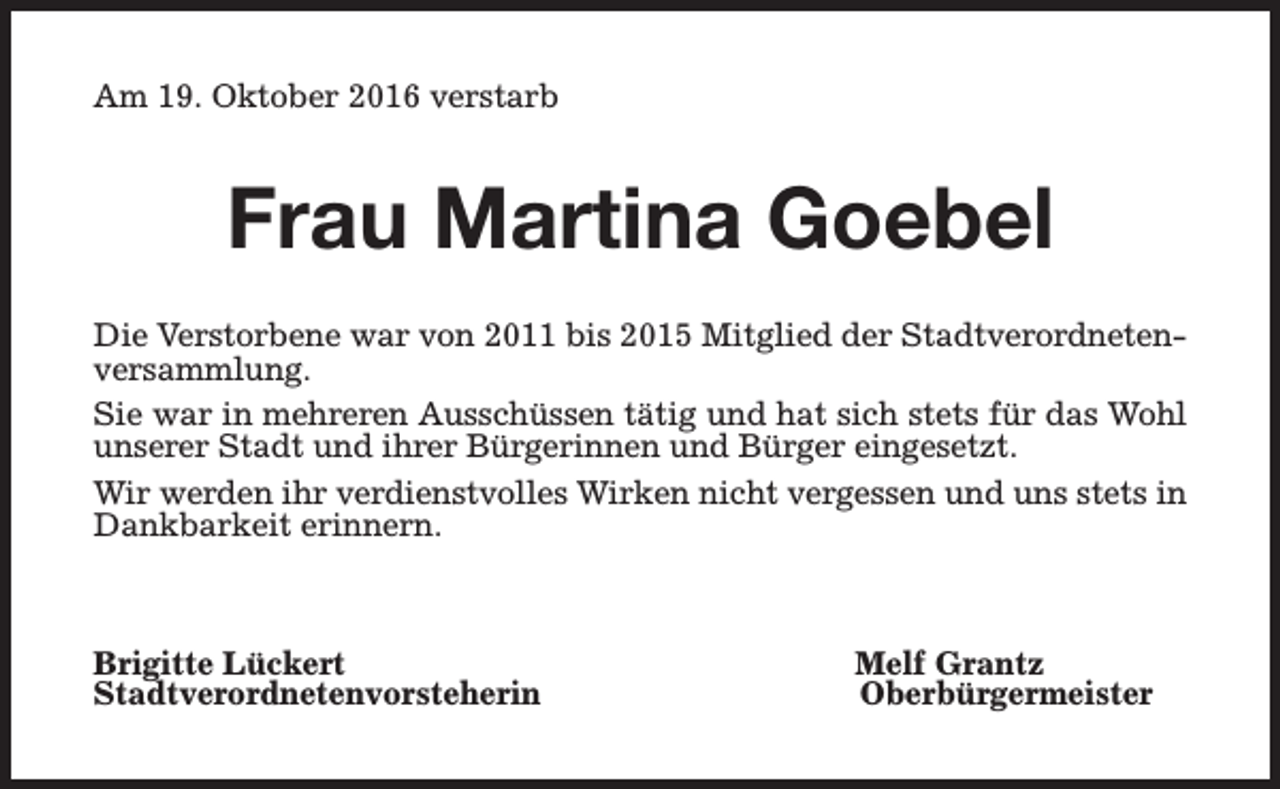 <p>Am 19. Oktober 2016 verstarb</p><p>Frau Martina Goebel<br />Die Verstorbene war von 2011 bis 2015 Mitglied der Stadtverordnetenversammlung.<br />Sie war in mehreren Ausschüssen tätig und hat sich stets für das Wohl<br />unserer Stadt und ihrer Bürgerinnen und Bürger eingesetzt.<br />Wir werden ihr verdienstvolles Wirken nicht vergessen und uns stets in<br />Dankbarkeit erinnern.</p><p>Brigitte Lückert<br />Stadtverordnetenvorsteherin</p><p>Melf Grantz<br />Oberbürgermeister</p>