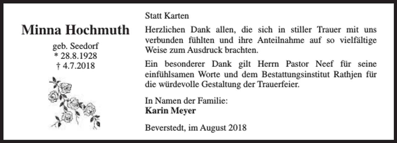<p>Minna Hochmuth<br />geb. Seedorf<br />* 28.8.1928<br />† 4.7.2018</p><p>Statt Karten<br />Herzlichen Dank allen, die sich in stiller Trauer mit uns<br />verbunden fühlten und ihre Anteilnahme auf so vielfältige<br />Weise zum Ausdruck brachten.<br />Ein besonderer Dank gilt Herrn Pastor Neef für seine<br />einfühlsamen Worte und dem Bestattungsinstitut Rathjen für<br />die würdevolle Gestaltung der Trauerfeier.<br />In Namen der Familie:<br />Karin Meyer<br />Beverstedt, im August 2018</p>