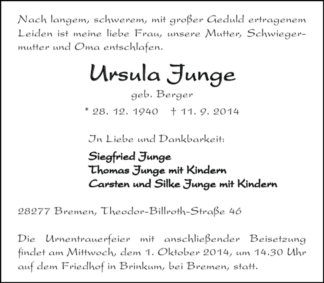 <p>Nach langem, schwerem, mit großer Geduld ertragenem<br />Leiden ist meine liebe Frau, unsere Mutter, Schwiegermutter und Oma entschlafen.</p><p>Ursula Junge</p><p>geb. Berger<br />* 28. 12. 1940 † 11. 9. 2014<br />In Liebe und Dankbarkeit:<br />Siegfried Junge<br />Thomas Junge mit Kindern<br />Carsten und Silke Junge mit Kindern<br />28277 Bremen, Theodor-Billroth-Straße 46<br />Die Urnentrauerfeier mit anschließender Beisetzung<br />findet am Mittwoch, dem 1. Oktober 2014, um 14.30 Uhr<br />auf dem Friedhof in Brinkum, bei Bremen, statt.</p>