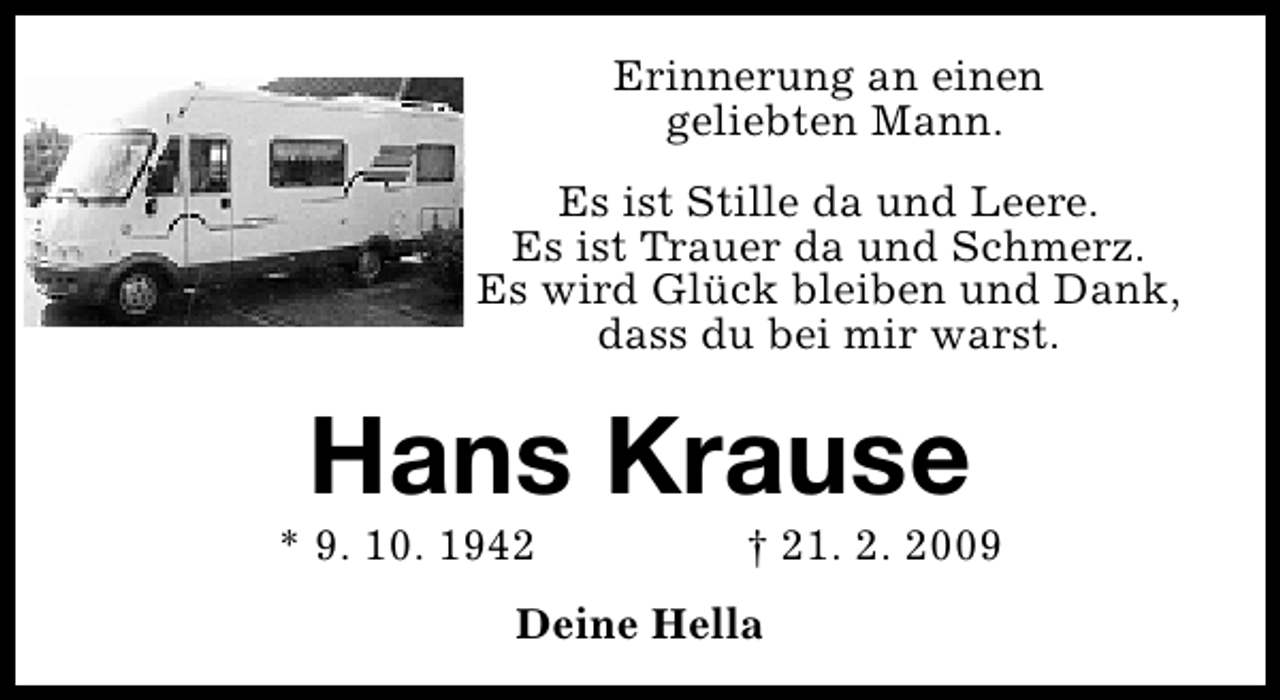 <p>Erinnerung an einen<br />geliebten Mann.<br />Es ist Stille da und Leere.<br />Es ist Trauer da und Schmerz.<br />Es wird Glück bleiben und Dank,<br />dass du bei mir warst.</p><p>Hans Krause</p><p>* 9. 10. 1942</p><p>† 21. 2. 2009</p><p>Deine Hella</p>