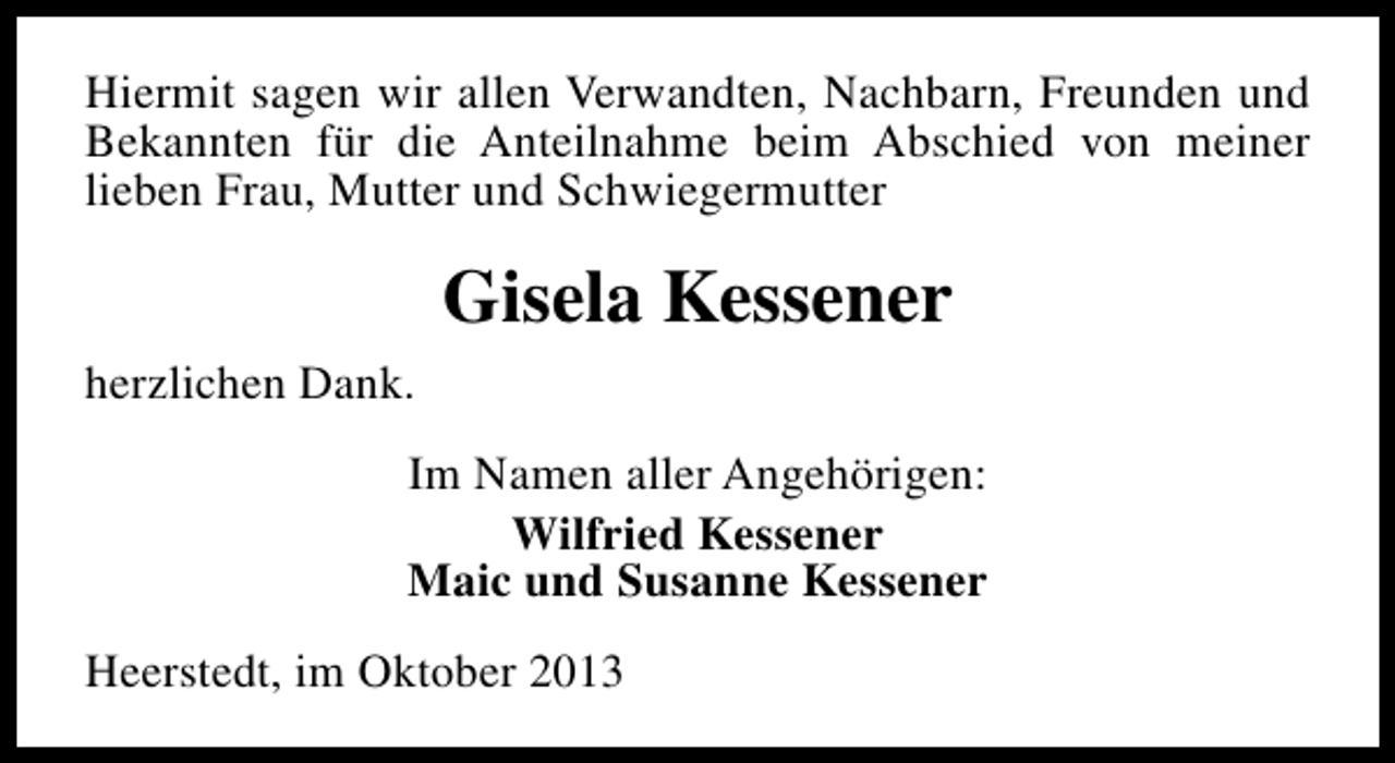 <p>Hiermit sagen wir allen Verwandten, Nachbarn, Freunden und<br />Bekannten für die Anteilnahme beim Abschied von meiner<br />lieben Frau, Mutter und Schwiegermutter</p><p>Gisela Kessener<br />herzlichen Dank.<br />Im Namen aller Angehörigen:<br />Wilfried Kessener<br />Maic und Susanne Kessener<br />Heerstedt, im Oktober 2013</p>