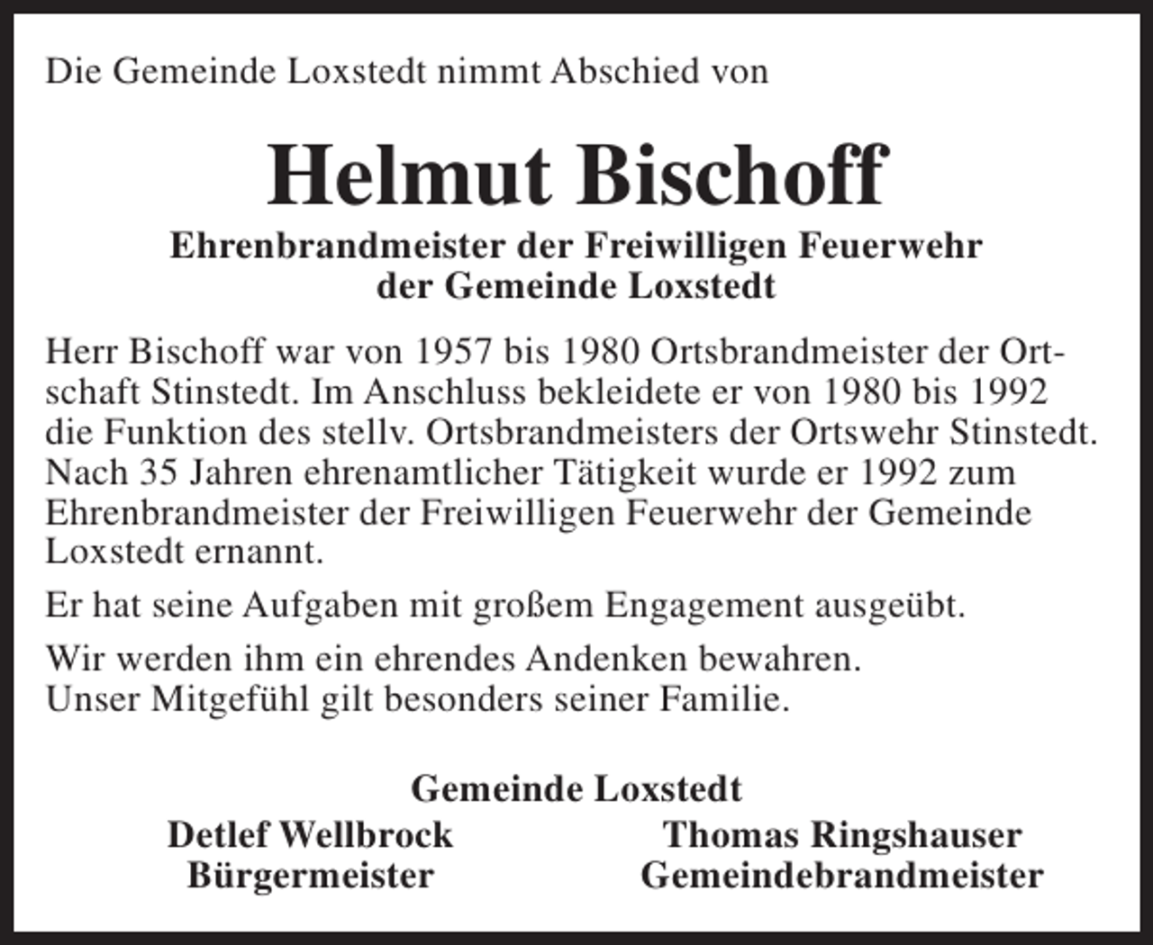 <p>Die Gemeinde Loxstedt nimmt Abschied von</p><p>Helmut Bischoff</p><p>Ehrenbrandmeister der Freiwilligen Feuerwehr<br />der Gemeinde Loxstedt<br />Herr Bischoff war von 1957 bis 1980 Ortsbrandmeister der Ortschaft Stinstedt. Im Anschluss bekleidete er von 1980 bis 1992<br />die Funktion des stellv. Ortsbrandmeisters der Ortswehr Stinstedt.<br />Nach 35 Jahren ehrenamtlicher Tätigkeit wurde er 1992 zum<br />Ehrenbrandmeister der Freiwilligen Feuerwehr der Gemeinde<br />Loxstedt ernannt.<br />Er hat seine Aufgaben mit großem Engagement ausgeübt.<br />Wir werden ihm ein ehrendes Andenken bewahren.<br />Unser Mitgefühl gilt besonders seiner Familie.<br />Gemeinde Loxstedt<br />Detlef Wellbrock<br />Thomas Ringshauser<br />Bürgermeister<br />Gemeindebrandmeister</p>