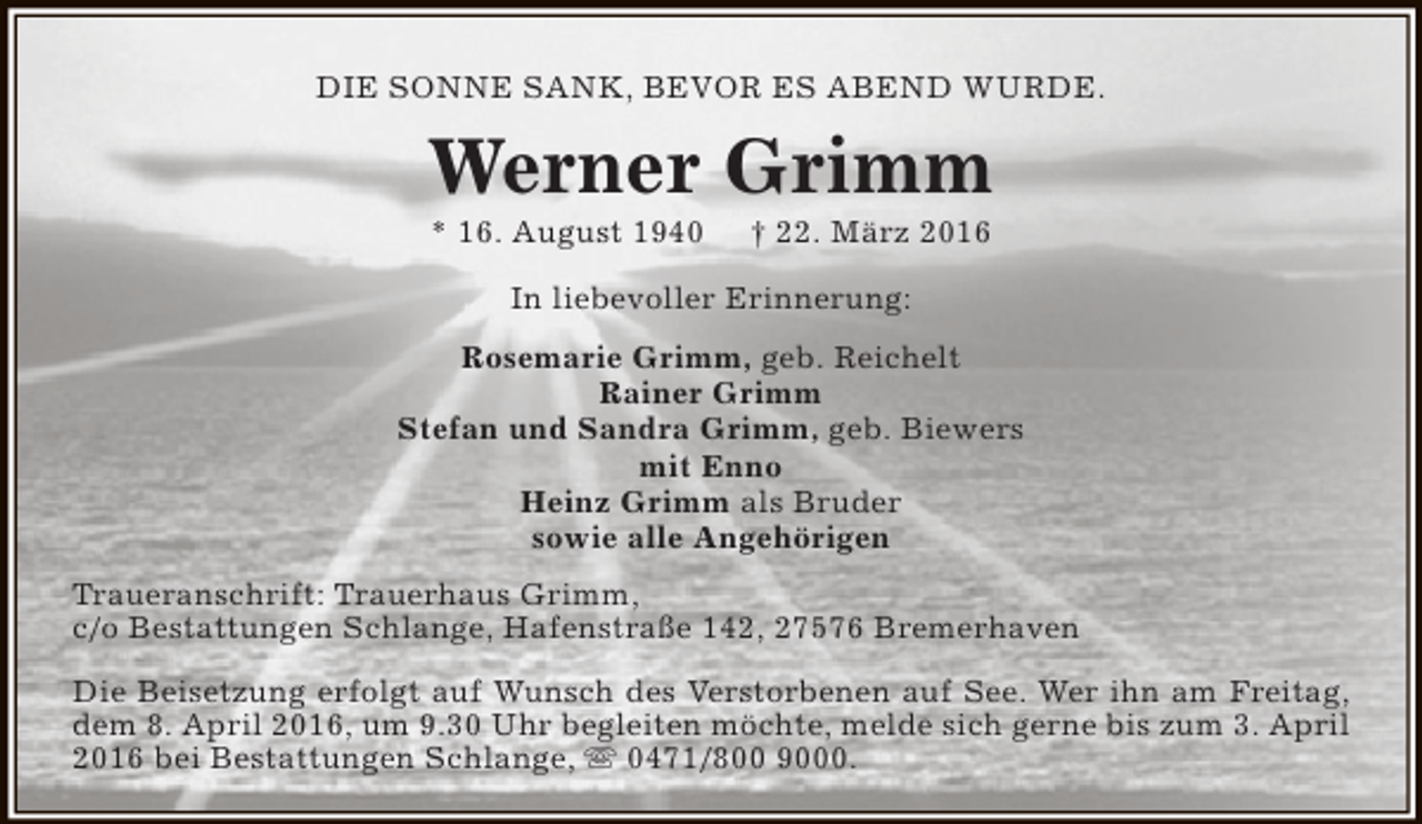 <p>DIE SONNE SANK, BEVOR ES ABEND WURDE.</p><p>Werner Grimm<br />* 16. August 1940</p><p>† 22. März 2016</p><p>In liebevoller Erinnerung:<br />Rosemarie Grimm, geb. Reichelt<br />Rainer Grimm<br />Stefan und Sandra Grimm, geb. Biewers<br />mit Enno<br />Heinz Grimm als Bruder<br />sowie alle Angehörigen<br />Traueranschrift: Trauerhaus Grimm,<br />c/o Bestattungen Schlange, Hafenstraße 142, 27576 Bremerhaven<br />Die Beisetzung erfolgt auf Wunsch des Verstorbenen auf See. Wer ihn am Freitag,<br />dem 8. April 2016, um 9.30 Uhr begleiten möchte, melde sich gerne bis zum 3. April<br />2016 bei Bestattungen Schlange,  0471/800 9000.</p>