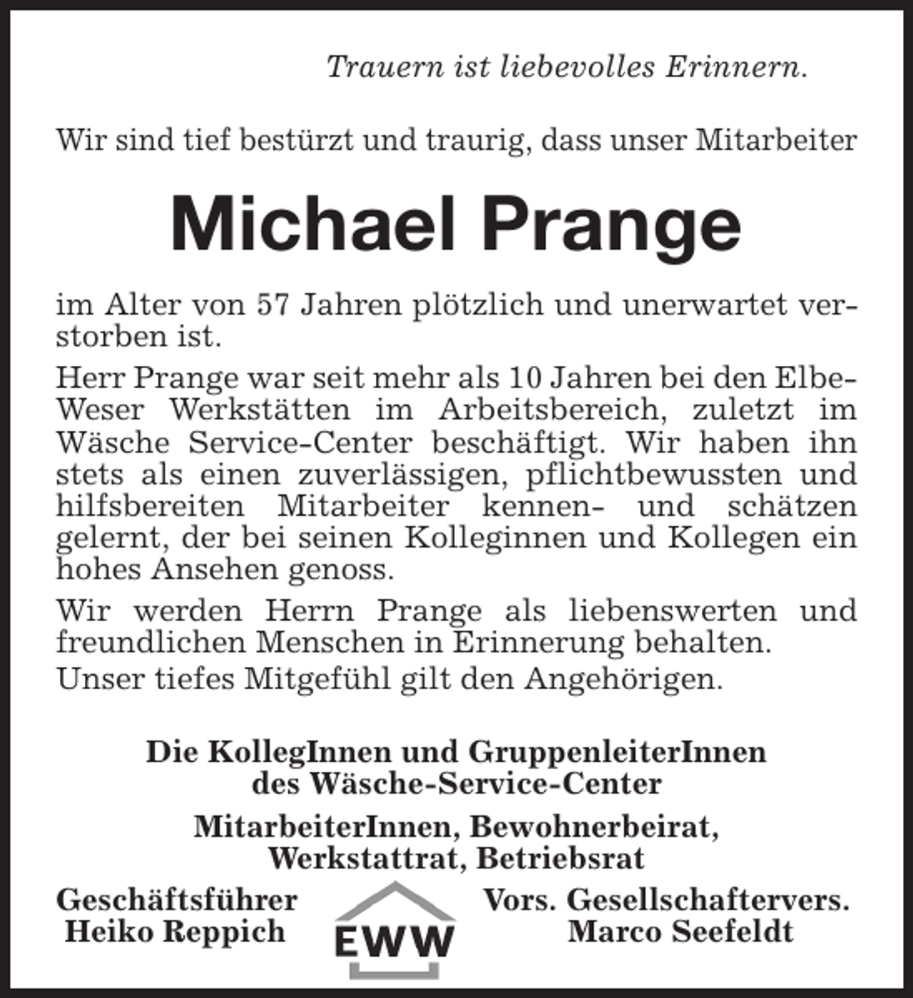 <p>Trauern ist liebevolles Erinnern.<br />Wir sind tief bestürzt und traurig, dass unser Mitarbeiter</p><p>Michael Prange<br />im Alter von 57 Jahren plötzlich und unerwartet verstorben ist.<br />Herr Prange war seit mehr als 10 Jahren bei den ElbeWeser Werkstätten im Arbeitsbereich, zuletzt im<br />Wäsche Service-Center beschäftigt. Wir haben ihn<br />stets als einen zuverlässigen, pflichtbewussten und<br />hilfsbereiten Mitarbeiter kennen- und schätzen<br />gelernt, der bei seinen Kolleginnen und Kollegen ein<br />hohes Ansehen genoss.<br />Wir werden Herrn Prange als liebenswerten und<br />freundlichen Menschen in Erinnerung behalten.<br />Unser tiefes Mitgefühl gilt den Angehörigen.<br />Die KollegInnen und GruppenleiterInnen<br />des Wäsche-Service-Center<br />MitarbeiterInnen, Bewohnerbeirat,<br />Werkstattrat, Betriebsrat<br />Geschäftsführer<br />Vors. Gesellschaftervers.<br />Heiko Reppich<br />Marco Seefeldt</p>