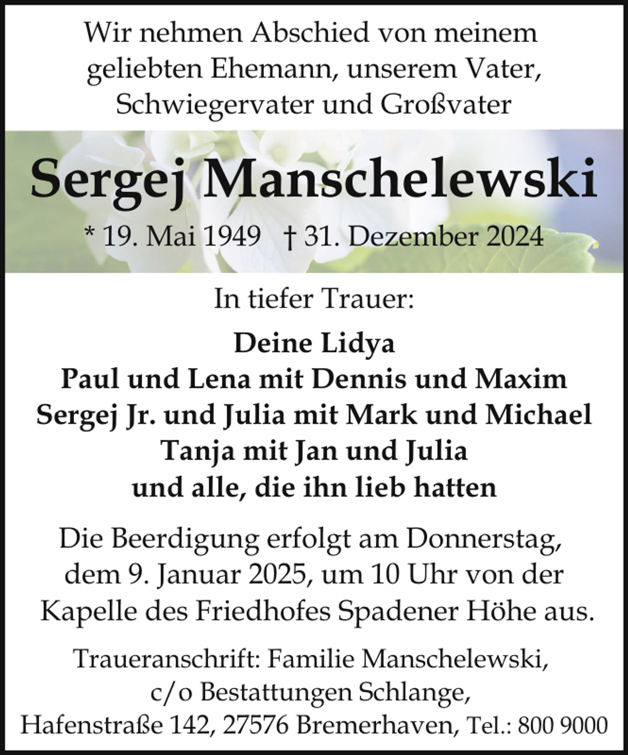 <p>Wir nehmen Abschied von meinem<br />geliebten Ehemann, unserem Vater,<br />Schwiegervater und Großvater</p><p>Sergej Manschelewski<br />* 19. Mai 1949 † 31. Dezember 2024<br />In tiefer Trauer:<br />Deine Lidya<br />Paul und Lena mit Dennis und Maxim<br />Sergej Jr. und Julia mit Mark und Michael<br />Tanja mit Jan und Julia<br />und alle, die ihn lieb hatten<br />Die Beerdigung erfolgt am Donnerstag,<br />dem 9. Januar 2025, um 10 Uhr von der<br />Kapelle des Friedhofes Spadener Höhe aus.<br />Traueranschrift: Familie Manschelewski,<br />c/o Bestattungen Schlange,<br />Hafenstraße 142, 27576 Bremerhaven, Tel.: 800 9000</p>