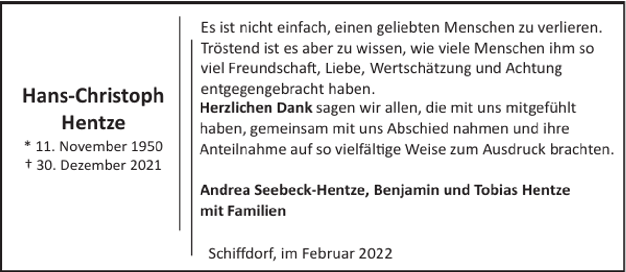 <p>Hans­Christoph<br />Hentze<br />* 11. November 1950<br />† 30. Dezember 2021</p><p>Es ist nicht einfach, einen geliebten Menschen zu verlieren.<br />Tröstend ist es aber zu wissen, wie viele Menschen ihm so<br />viel Freundscha�, Liebe, Wertschätzung und Achtung<br />entgegengebracht haben.<br />Herzlichen Dank sagen wir allen, die mit uns mitgefühlt<br />haben, gemeinsam mit uns Abschied nahmen und ihre<br />Anteilnahme auf so vielfäl ge Weise zum Ausdruck brachten.<br />Andrea Seebeck­Hentze, Benjamin und Tobias Hentze<br />mit Familien<br />Schiﬀdorf, im Februar 2022</p>