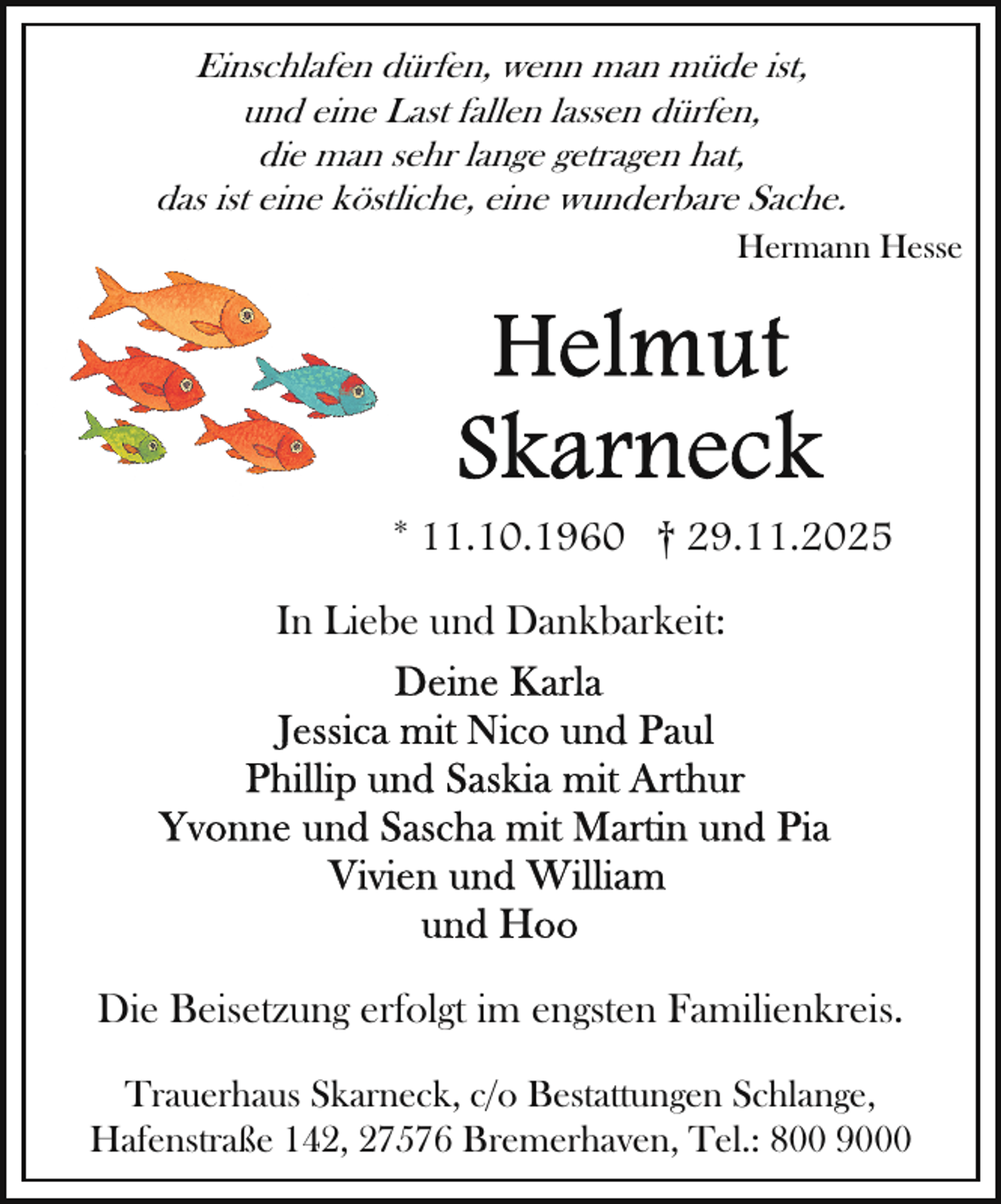 <p>Einschlafen dürfen, wenn man müde ist,<br />und eine Last fallen lassen dürfen,<br />die man sehr lange getragen hat,<br />das ist eine köstliche, eine wunderbare Sache.<br />Hermann Hesse</p>
<p>* 11.10.1960 † 29.11.2025<br />In Liebe und Dankbarkeit:</p>
<p>Die Beisetzung erfolgt im engsten Familienkreis.<br />Trauerhaus Skarneck, c/o Bestattungen Schlange,<br />Hafenstraße 142, 27576 Bremerhaven, Tel.: 800 9000</p>
