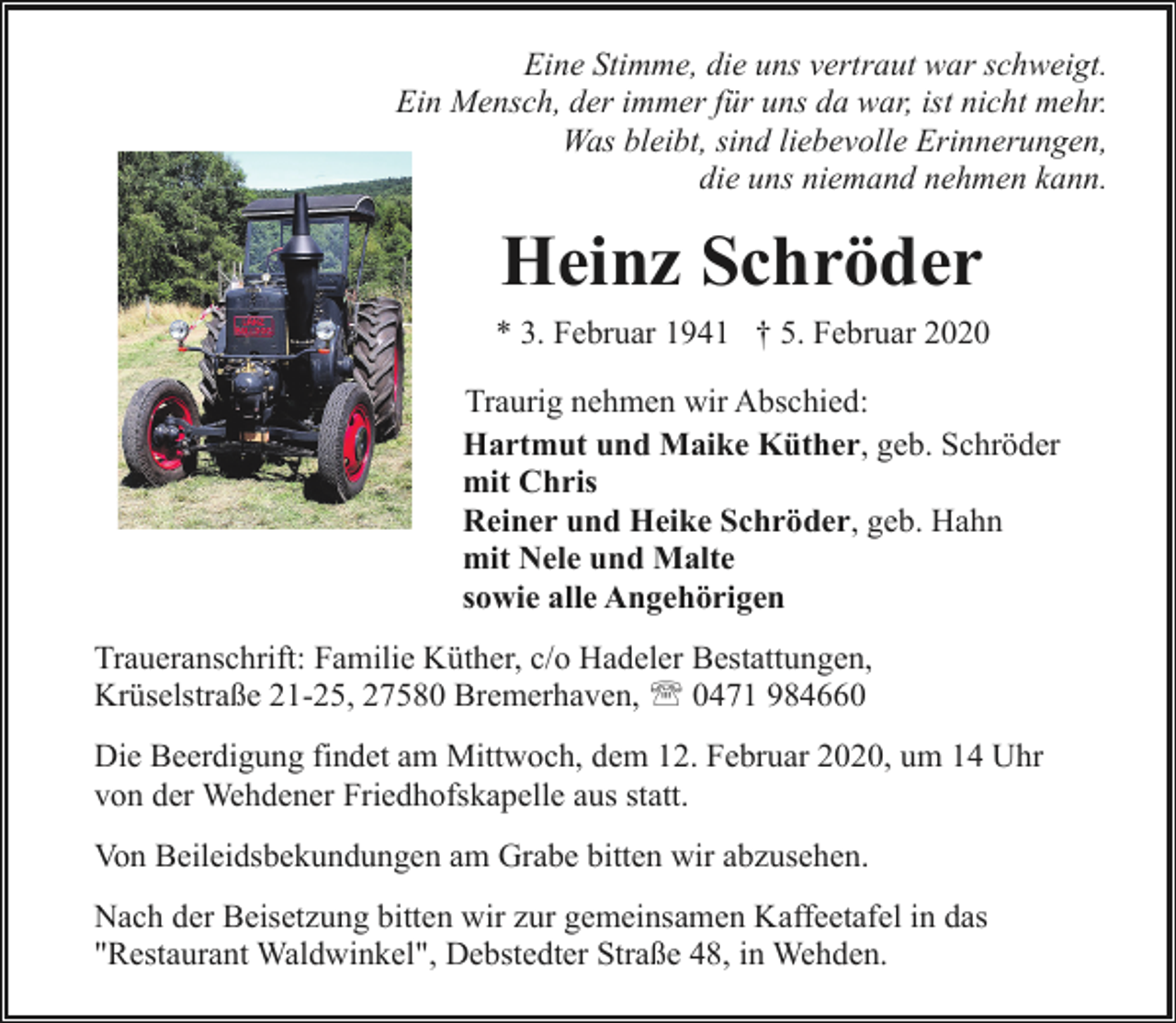 <p>Eine Stimme, die uns vertraut war schweigt.<br />Ein Mensch, der immer für uns da war, ist nicht mehr.<br />Was bleibt, sind liebevolle Erinnerungen,<br />die uns niemand nehmen kann.</p><p>Heinz Schröder<br />* 3. Februar 1941 † 5. Februar 2020<br />Traurig nehmen wir Abschied:<br />Hartmut und Maike Küther, geb. Schröder<br />mit Chris<br />Reiner und Heike Schröder, geb. Hahn<br />mit Nele und Malte<br />sowie alle Angehörigen<br />Traueranschrift: Familie Küther, c/o Hadeler Bestattungen,<br />Krüselstraße 21-25, 27580 Bremerhaven, ' 0471 984660<br />Die Beerdigung findet am Mittwoch, dem 12. Februar 2020, um 14 Uhr<br />von der Wehdener Friedhofskapelle aus statt.<br />Von Beileidsbekundungen am Grabe bitten wir abzusehen.<br />Nach der Beisetzung bitten wir zur gemeinsamen Kaffeetafel in das<br />"Restaurant Waldwinkel", Debstedter Straße 48, in Wehden.</p>