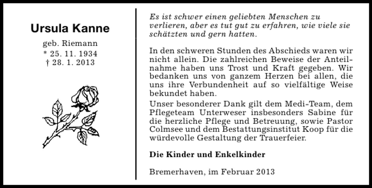 <p>Ursula Kanne<br />geb. Riemann<br />* 25. 11. 1934<br />† 28. 1. 2013</p><p>Es ist schwer einen geliebten Menschen zu<br />verlieren, aber es tut gut zu erfahren, wie viele sie<br />schätzten und gern hatten.<br />In den schweren Stunden des Abschieds waren wir<br />nicht allein. Die zahlreichen Beweise der Anteilnahme haben uns Trost und Kraft gegeben. Wir<br />bedanken uns von ganzem Herzen bei allen, die<br />uns ihre Verbundenheit auf so vielfältige Weise<br />bekundet haben.<br />Unser besonderer Dank gilt dem Medi-Team, dem<br />Pflegeteam Unterweser insbesonders Sabine für<br />die herzliche Pflege und Betreuung, sowie Pastor<br />Colmsee und dem Bestattungsinstitut Koop für die<br />würdevolle Gestaltung der Trauerfeier.<br />Die Kinder und Enkelkinder<br />Bremerhaven, im Februar 2013</p>