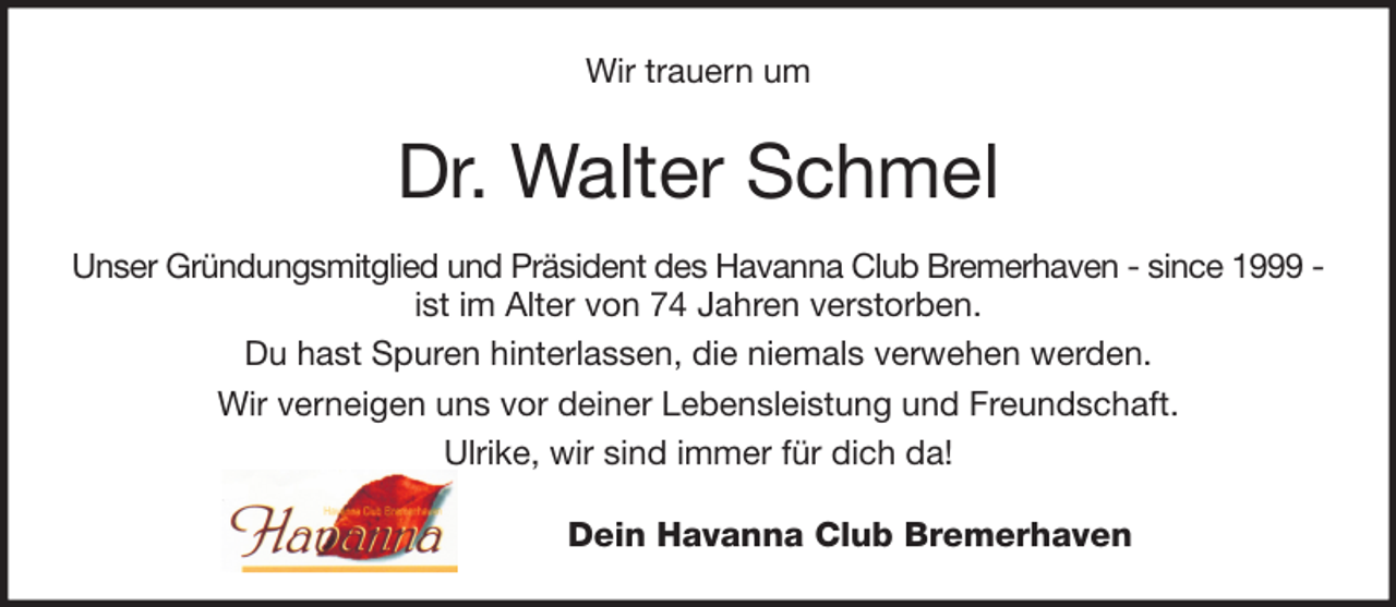<p>Wir trauern um</p><p>Dr. Walter Schmel<br />Unser Gründungsmitglied und Präsident des Havanna Club Bremerhaven - since 1999 ist im Alter von 74 Jahren verstorben.<br />Du hast Spuren hinterlassen, die niemals verwehen werden.<br />Wir verneigen uns vor deiner Lebensleistung und Freundschaft.<br />Ulrike, wir sind immer für dich da!<br />Dein Havanna Club Bremerhaven</p>
