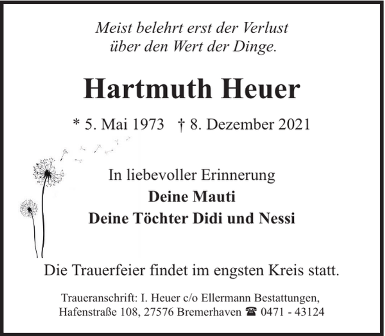 <p>Meist belehrt erst der Verlust<br />über den Wert der Dinge.</p><p>Hartmuth Heuer<br />* 5. Mai 1973 † 8. Dezember 2021<br />In liebevoller Erinnerung<br />Deine Mauti<br />Deine Töchter Didi und Nessi<br />Die Trauerfeier findet im engsten Kreis statt.<br />Traueranschrift: I. Heuer c/o Ellermann Bestattungen,<br />Hafenstraße 108, 27576 Bremerhaven ( 0471 - 43124</p>