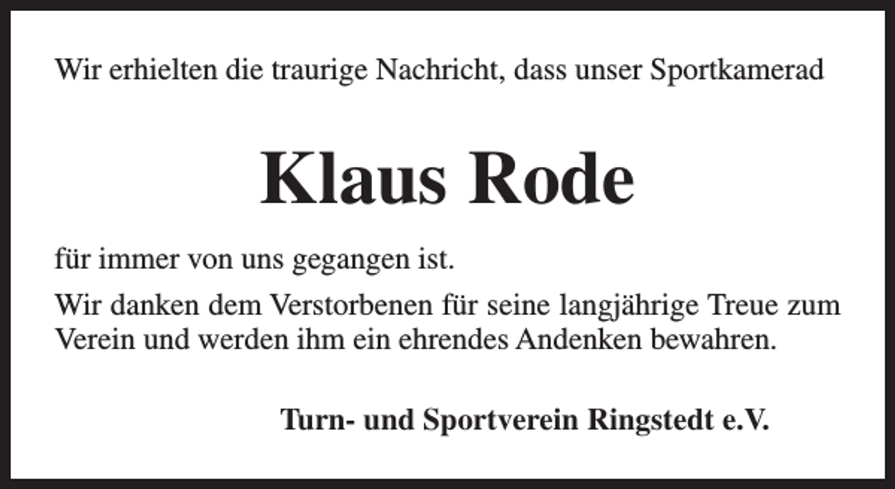 <p>Wir erhielten die traurige Nachricht, dass unser Sportkamerad</p><p>Klaus Rode<br />für immer von uns gegangen ist.<br />Wir danken dem Verstorbenen für seine langjährige Treue zum<br />Verein und werden ihm ein ehrendes Andenken bewahren.<br />Turn- und Sportverein Ringstedt e.V.</p>