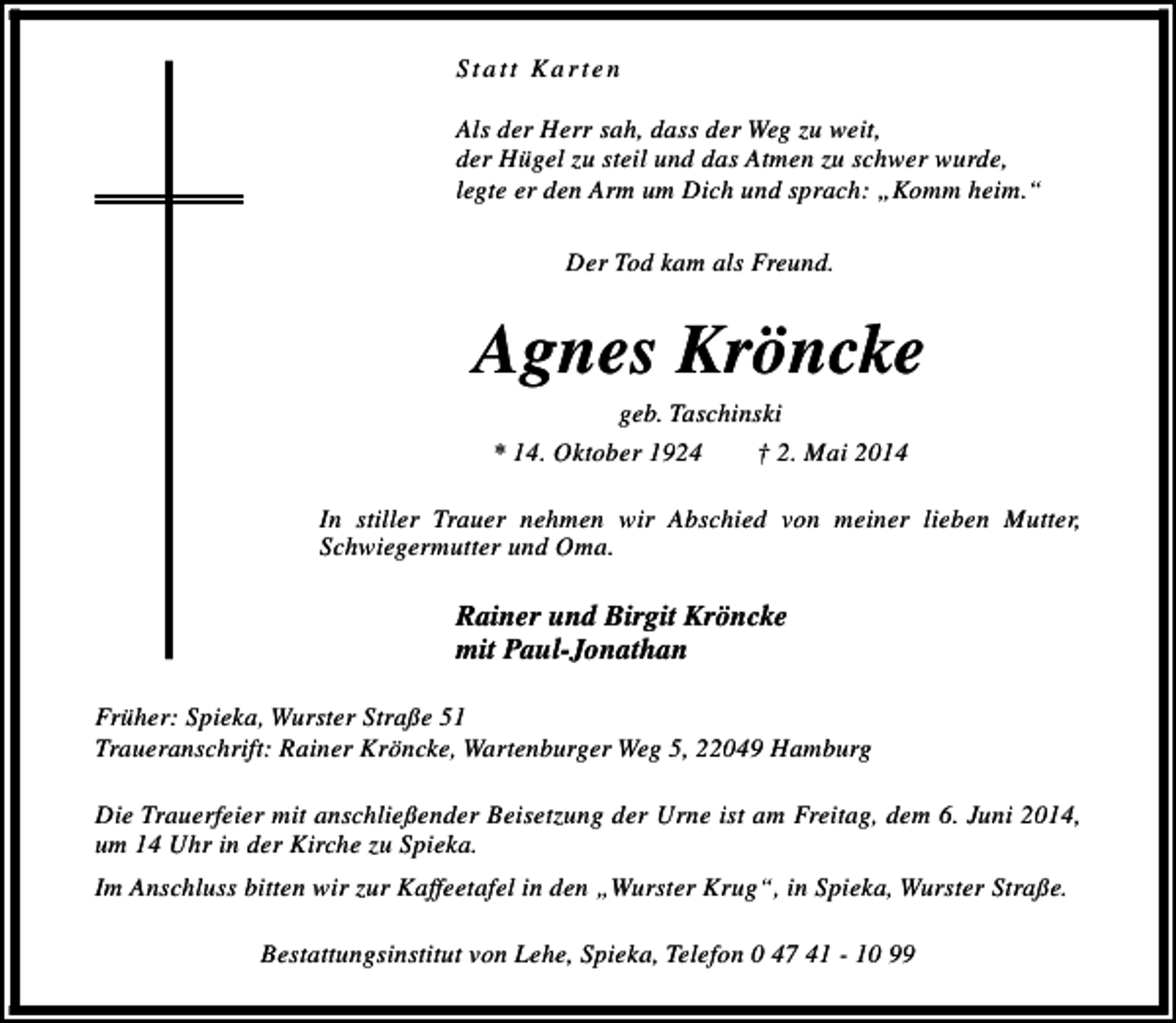 <p>Statt Karten<br />Als der Herr sah, dass der Weg zu weit,<br />der Hügel zu steil und das Atmen zu schwer wurde,<br />legte er den Arm um Dich und sprach: „Komm heim.“<br />Der Tod kam als Freund.</p><p>Agnes Kröncke<br />geb. Taschinski<br />* 14. Oktober 1924<br />† 2. Mai 2014</p><p>In stiller Trauer nehmen wir Abschied von meiner lieben Mutter,<br />Schwiegermutter und Oma.</p><p>Rainer und Birgit Kröncke<br />mit Paul-Jonathan<br />Früher: Spieka, Wurster Straße 51<br />Traueranschrift: Rainer Kröncke, Wartenburger Weg 5, 22049 Hamburg<br />Die Trauerfeier mit anschließender Beisetzung der Urne ist am Freitag, dem 6. Juni 2014,<br />um 14 Uhr in der Kirche zu Spieka.<br />Im Anschluss bitten wir zur Kaffeetafel in den „Wurster Krug“, in Spieka, Wurster Straße.<br />Bestattungsinstitut von Lehe, Spieka, Telefon 0 47 41 - 10 99</p>