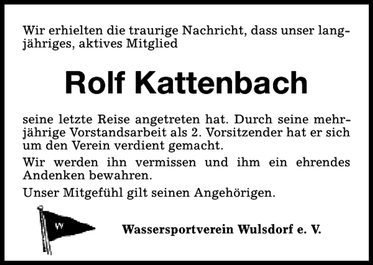 <p>Wir erhielten die traurige Nachricht, dass unser langjähriges, aktives Mitglied</p><p>Rolf Kattenbach<br />seine letzte Reise angetreten hat. Durch seine mehrjährige Vorstandsarbeit als 2. Vorsitzender hat er sich<br />um den Verein verdient gemacht.<br />Wir werden ihn vermissen und ihm ein ehrendes<br />Andenken bewahren.<br />Unser Mitgefühl gilt seinen Angehörigen.<br />Wassersportverein Wulsdorf e. V.</p>