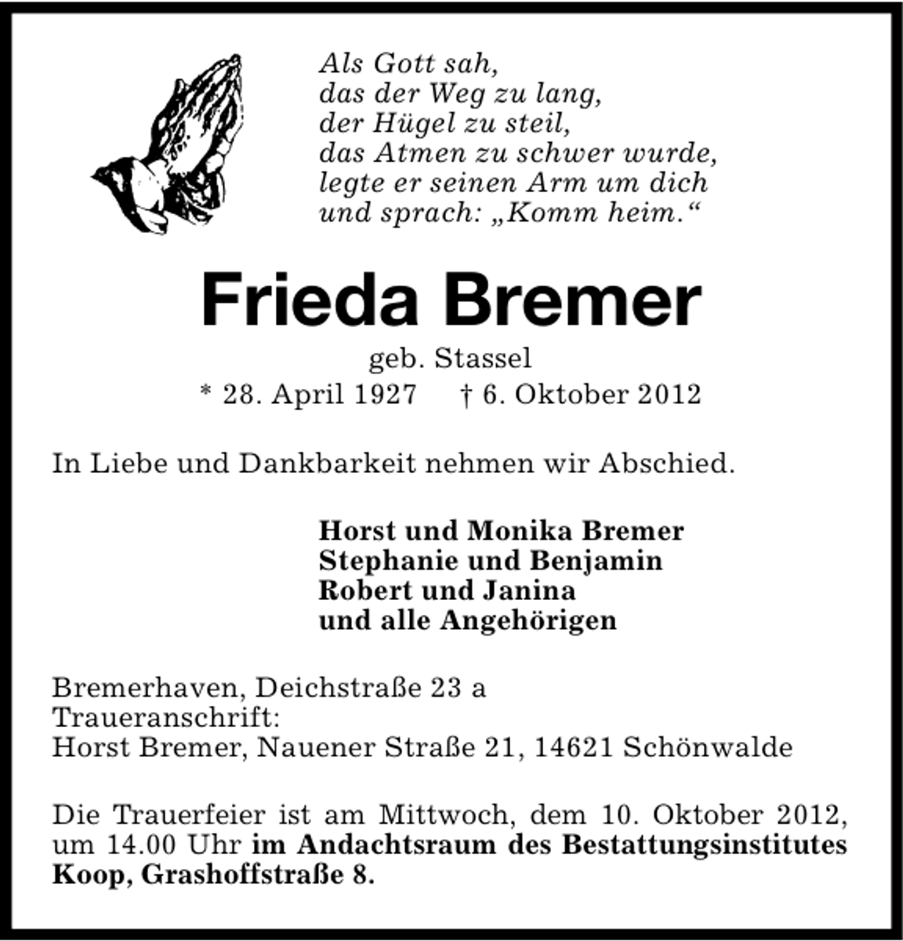 <p>Als Gott sah,<br />das der Weg zu lang,<br />der Hügel zu steil,<br />das Atmen zu schwer wurde,<br />legte er seinen Arm um dich<br />und sprach: „Komm heim.“</p><p>Frieda Bremer</p><p>geb. Stassel<br />* 28. April 1927 † 6. Oktober 2012<br />In Liebe und Dankbarkeit nehmen wir Abschied.<br />Horst und Monika Bremer<br />Stephanie und Benjamin<br />Robert und Janina<br />und alle Angehörigen<br />Bremerhaven, Deichstraße 23 a<br />Traueranschrift:<br />Horst Bremer, Nauener Straße 21, 14621 Schönwalde<br />Die Trauerfeier ist am Mittwoch, dem 10. Oktober 2012,<br />um 14.00 Uhr im Andachtsraum des Bestattungsinstitutes<br />Koop, Grashoffstraße 8.</p>