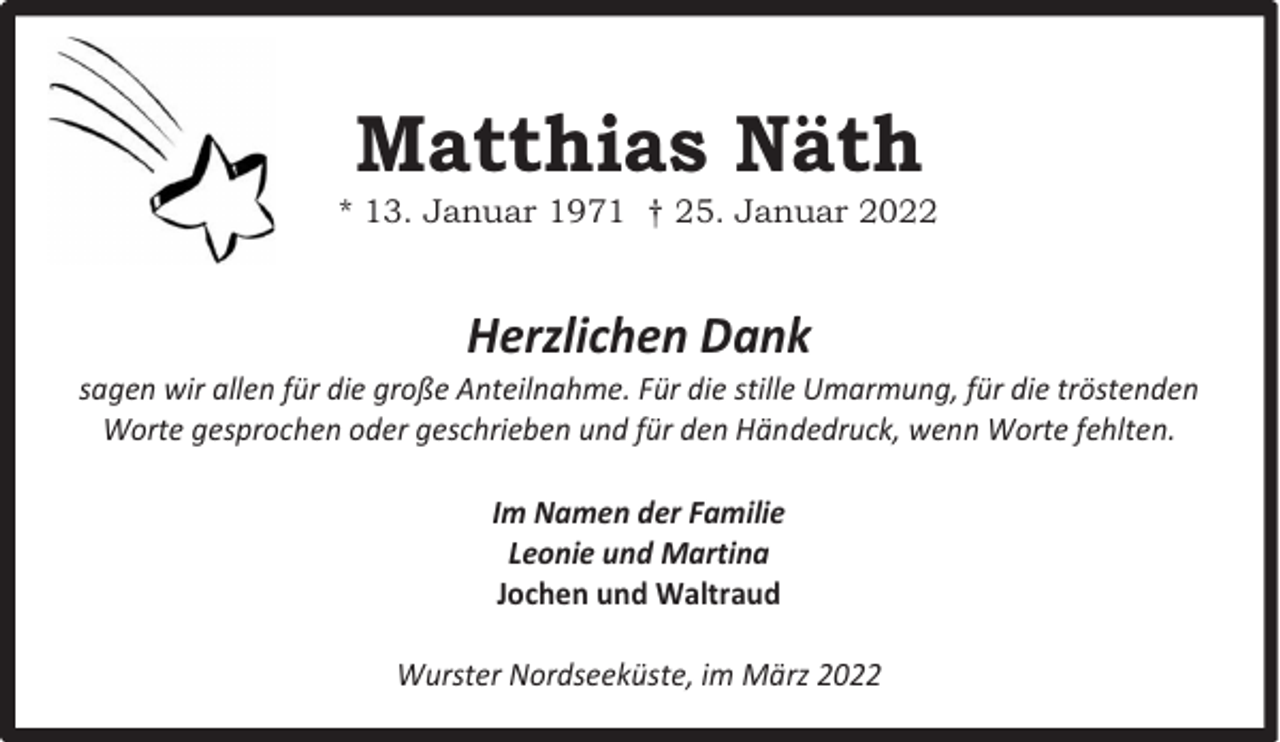 <p>Matthias Näth</p><p>* 13. Januar 1971 † 25. Januar 2022</p><p>Herzlichen Dank</p><p>sagen wir allen für die große Anteilnahme. Für die stille Umarmung, für die tröstenden<br />Worte gesprochen oder geschrieben und für den Händedruck, wenn Worte fehlten.<br />Im Namen der Familie<br />Leonie und Martina<br />Jochen und Waltraud<br />Wurster Nordseeküste, im März 2022</p>