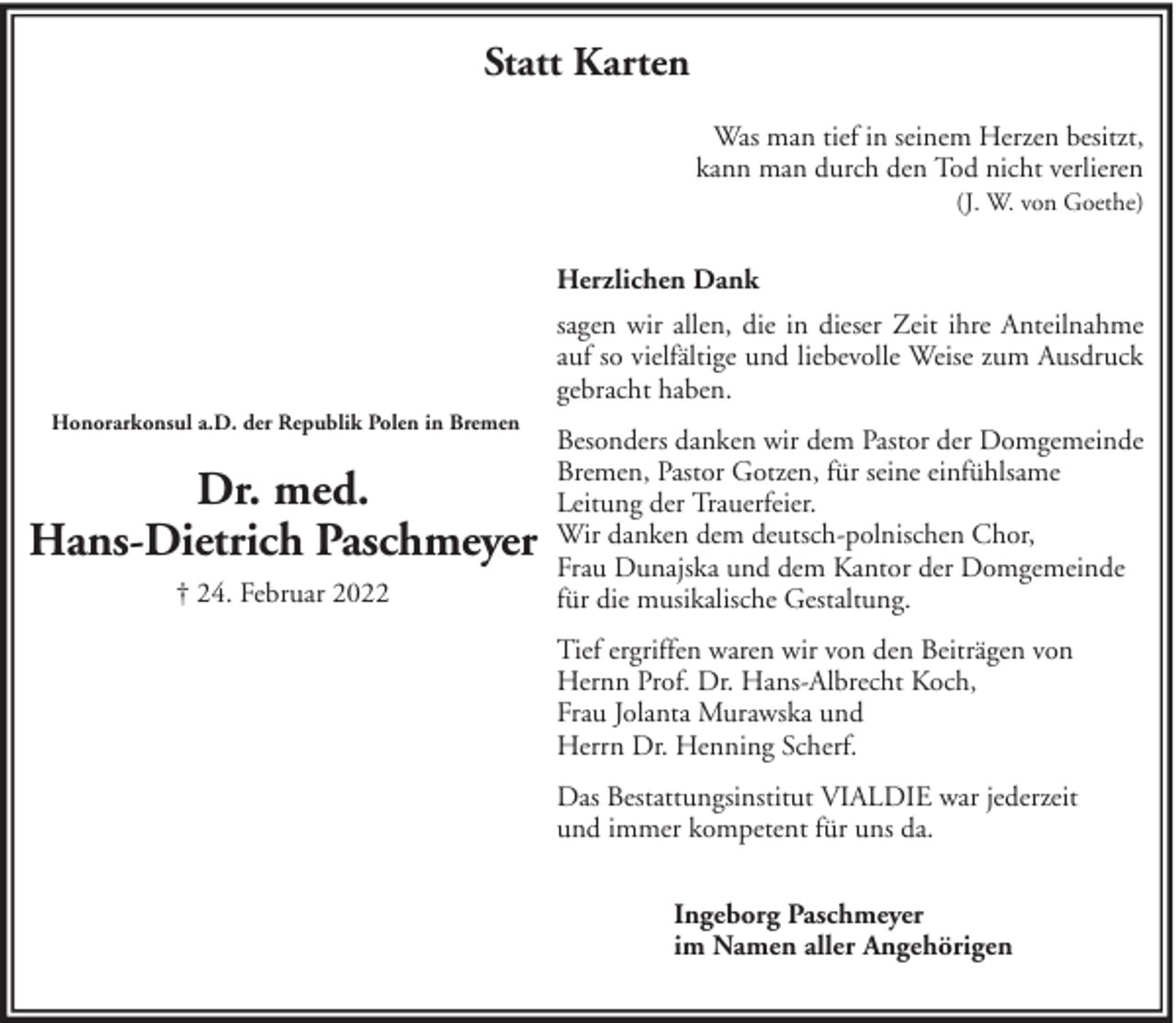 <p>Statt Karten<br />Was man tief in seinem Herzen besitzt,<br />kann man durch den Tod nicht verlieren<br />(J. W. von Goethe)</p><p>Herzlichen Dank<br />sagen wir allen, die in dieser Zeit ihre Anteilnahme<br />auf so vielfältige und liebevolle Weise zum Ausdruck<br />gebracht haben.<br />Honorarkonsul a.D. der Republik Polen in Bremen</p><p>Dr. med.<br />Hans-Dietrich Paschmeyer<br />† 24. Februar 2022</p><p>Besonders danken wir dem Pastor der Domgemeinde<br />Bremen, Pastor Gotzen, für seine einfühlsame<br />Leitung der Trauerfeier.<br />Wir danken dem deutsch-polnischen Chor,<br />Frau Dunajska und dem Kantor der Domgemeinde<br />für die musikalische Gestaltung.<br />Tief ergriffen waren wir von den Beiträgen von<br />Hernn Prof. Dr. Hans-Albrecht Koch,<br />Frau Jolanta Murawska und<br />Herrn Dr. Henning Scherf.<br />Das Bestattungsinstitut VIALDIE war jederzeit<br />und immer kompetent für uns da.<br />Ingeborg Paschmeyer<br />im Namen aller Angehörigen</p>