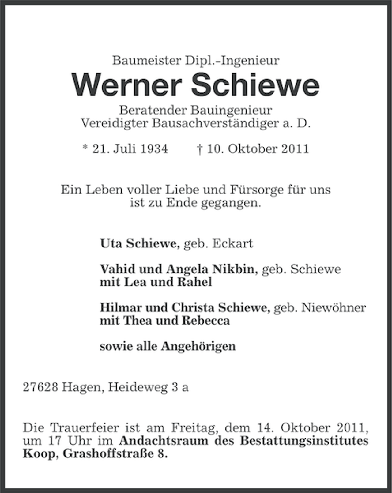 <p>Baumeister Dipl.-Ingenieur</p><p>Werner Schiewe<br />Beratender Bauingenieur<br />Vereidigter Bausachverständiger a. D.<br />* 21. Juli 1934</p><p>† 10. Oktober 2011</p><p>Ein Leben voller Liebe und Fürsorge für uns<br />ist zu Ende gegangen.<br />Uta Schiewe, geb. Eckart<br />Vahid und Angela Nikbin, geb. Schiewe<br />mit Lea und Rahel<br />Hilmar und Christa Schiewe, geb. Niewöhner<br />mit Thea und Rebecca<br />sowie alle Angehörigen<br />27628 Hagen, Heideweg 3 a<br />Die Trauerfeier ist am Freitag, dem 14. Oktober 2011,<br />um 17 Uhr im Andachtsraum des Bestattungsinstitutes<br />Koop, Grashoffstraße 8.</p>