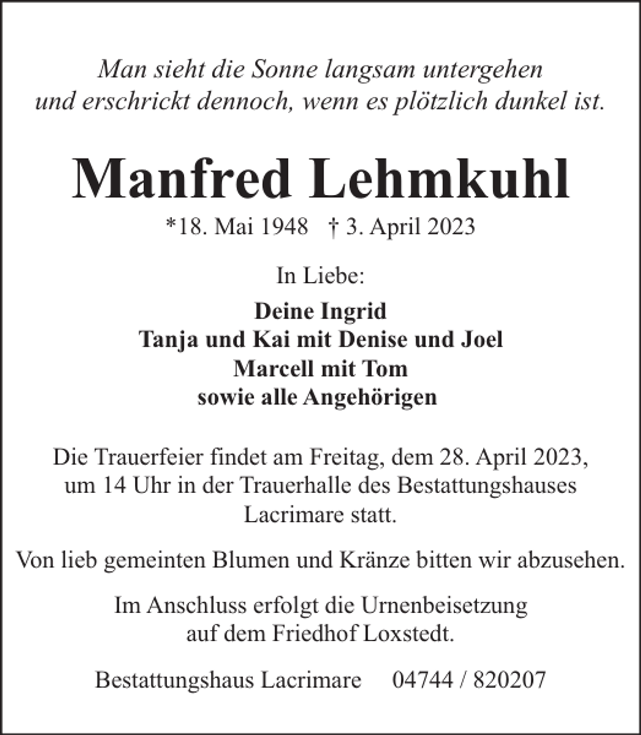 <p>Man sieht die Sonne langsam untergehen<br />und erschrickt dennoch, wenn es plötzlich dunkel ist.</p><p>Manfred Lehmkuhl<br />*18. Mai 1948 † 3. April 2023</p><p>In Liebe:<br />Deine Ingrid<br />Tanja und Kai mit Denise und Joel<br />Marcell mit Tom<br />sowie alle Angehörigen<br />Die Trauerfeier findet am Freitag, dem 28. April 2023,<br />um 14 Uhr in der Trauerhalle des Bestattungshauses<br />Lacrimare statt.<br />Von lieb gemeinten Blumen und Kränze bitten wir abzusehen.<br />Im Anschluss erfolgt die Urnenbeisetzung<br />auf dem Friedhof Loxstedt.<br />Bestattungshaus Lacrimare</p><p>04744 / 820207</p>