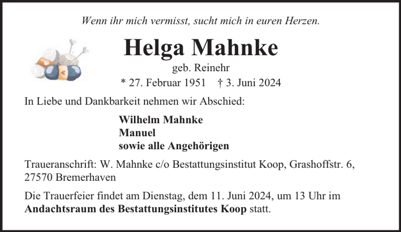 <p>Wenn ihr mich vermisst, sucht mich in euren Herzen.</p><p>Helga Mahnke</p><p>geb. Reinehr<br />* 27. Februar 1951 † 3. Juni 2024<br />In Liebe und Dankbarkeit nehmen wir Abschied:<br />Wilhelm Mahnke<br />Manuel<br />sowie alle Angehörigen<br />Traueranschrift: W. Mahnke c/o Bestattungsinstitut Koop, Grashoffstr. 6,<br />27570 Bremerhaven<br />Die Trauerfeier findet am Dienstag, dem 11. Juni 2024, um 13 Uhr im<br />Andachtsraum des Bestattungsinstitutes Koop statt.</p>