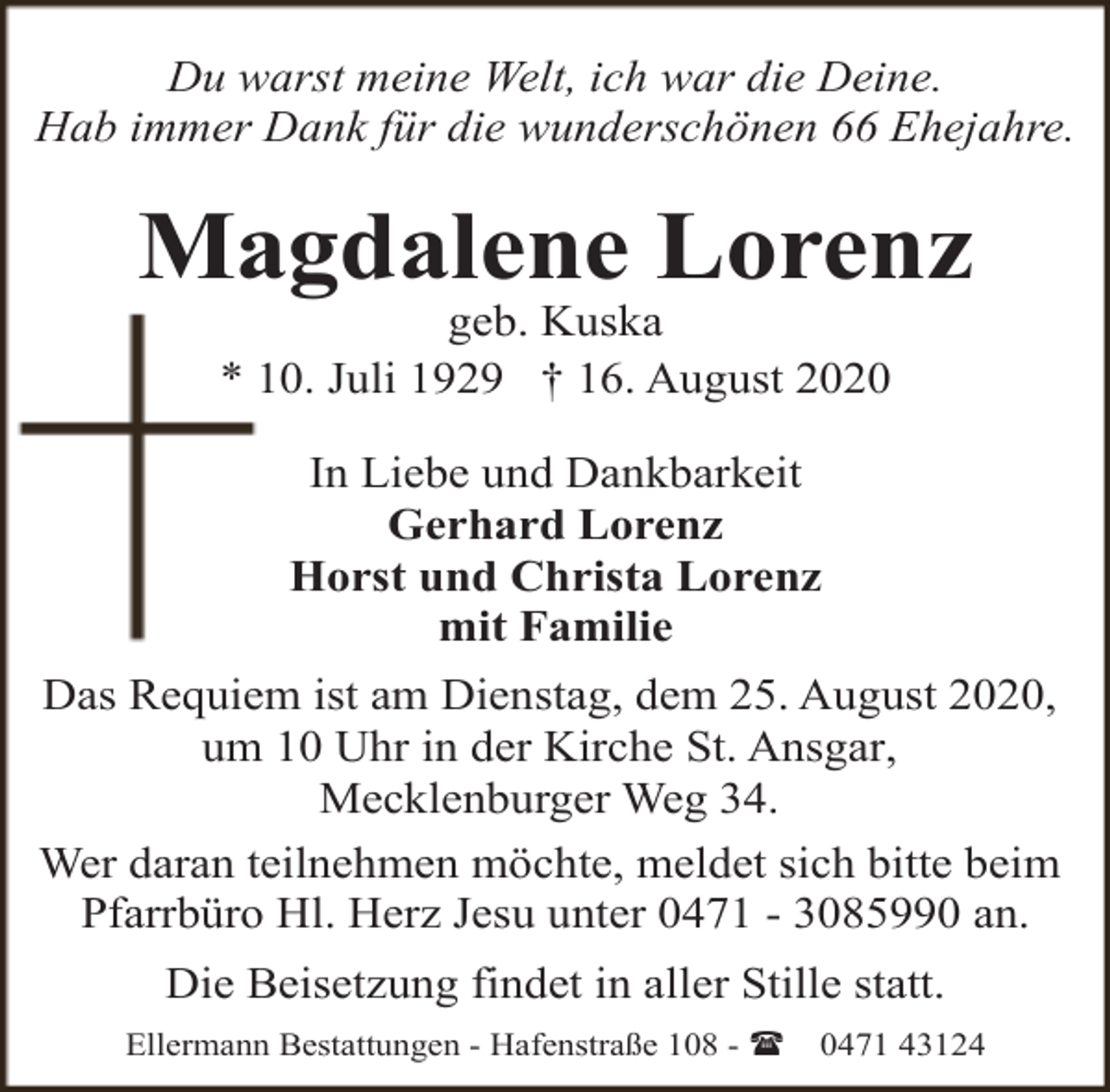 <p>Du warst meine Welt, ich war die Deine.<br />Hab immer Dank für die wunderschönen 66 Ehejahre.</p><p>Magdalene Lorenz<br />geb. Kuska<br />* 10. Juli 1929 † 16. August 2020<br />In Liebe und Dankbarkeit<br />Gerhard Lorenz<br />Horst und Christa Lorenz<br />mit Familie<br />Das Requiem ist am Dienstag, dem 25. August 2020,<br />um 10 Uhr in der Kirche St. Ansgar,<br />Mecklenburger Weg 34.<br />Wer daran teilnehmen möchte, meldet sich bitte beim<br />Pfarrbüro Hl. Herz Jesu unter 0471 - 3085990 an.<br />Die Beisetzung findet in aller Stille statt.<br />Ellermann Bestattungen - Hafenstraße 108 - (</p><p>0471 43124</p>