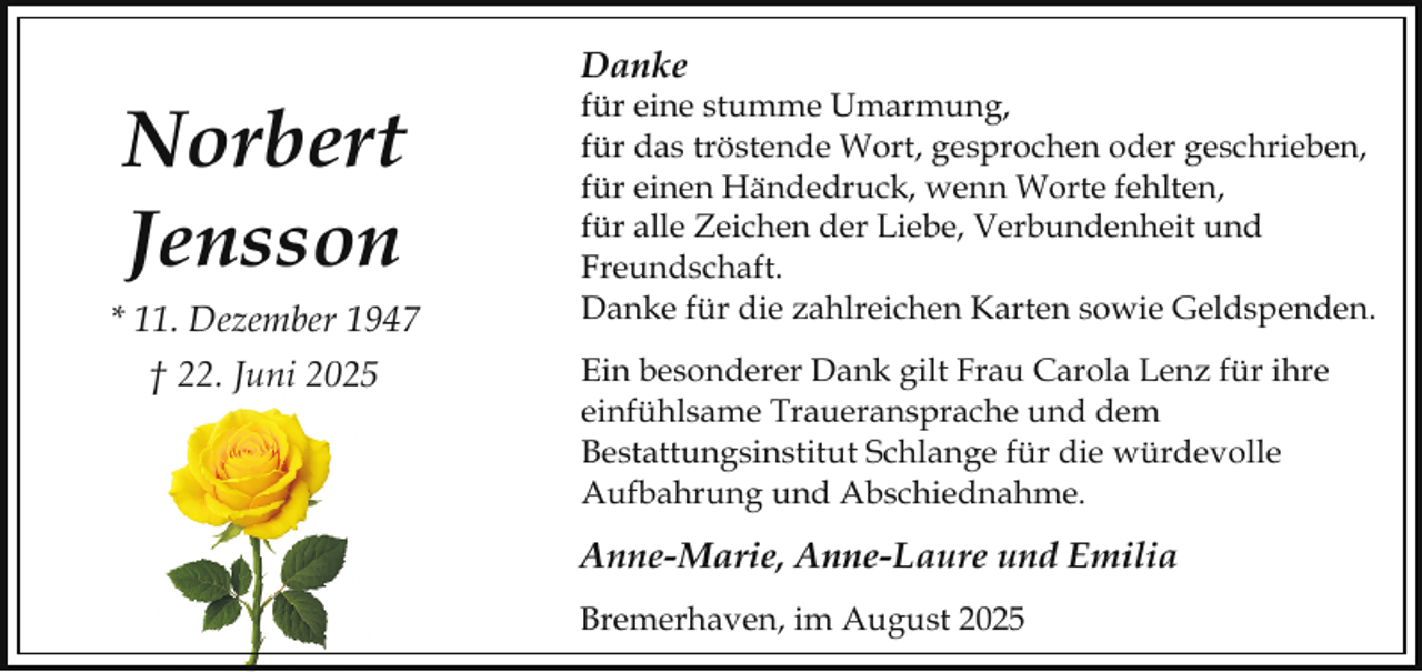 <p>Danke</p><p>Norbert<br />Jensson<br />* 11. Dezember 1947<br />† 22. Juni 2025</p><p>für eine stumme Umarmung,<br />für das tröstende Wort, gesprochen oder geschrieben,<br />für einen Händedruck, wenn Worte fehlten,<br />für alle Zeichen der Liebe, Verbundenheit und<br />Freundschaft.<br />Danke für die zahlreichen Karten sowie Geldspenden.<br />Ein besonderer Dank gilt Frau Carola Lenz für ihre<br />einfühlsame Traueransprache und dem<br />Bestattungsinstitut Schlange für die würdevolle<br />Aufbahrung und Abschiednahme.</p><p>Anne-Marie, Anne-Laure und Emilia<br />Bremerhaven, im August 2025</p>