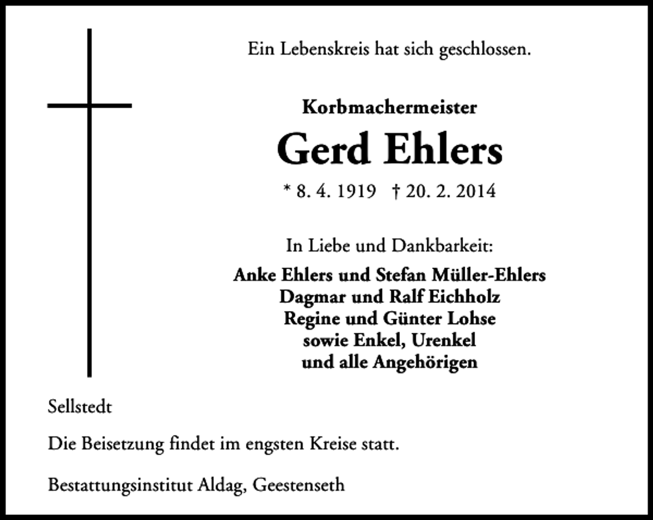 <p>Ein Lebenskreis hat sich geschlossen.</p><p>Korbmachermeister</p><p>Gerd Ehlers<br />* 8. 4. 1919 † 20. 2. 2014<br />In Liebe und Dankbarkeit:<br />Anke Ehlers und Stefan Müller-Ehlers<br />Dagmar und Ralf Eichholz<br />Regine und Günter Lohse<br />sowie Enkel, Urenkel<br />und alle Angehörigen<br />Sellstedt<br />Die Beisetzung findet im engsten Kreise statt.<br />Bestattungsinstitut Aldag, Geestenseth</p>