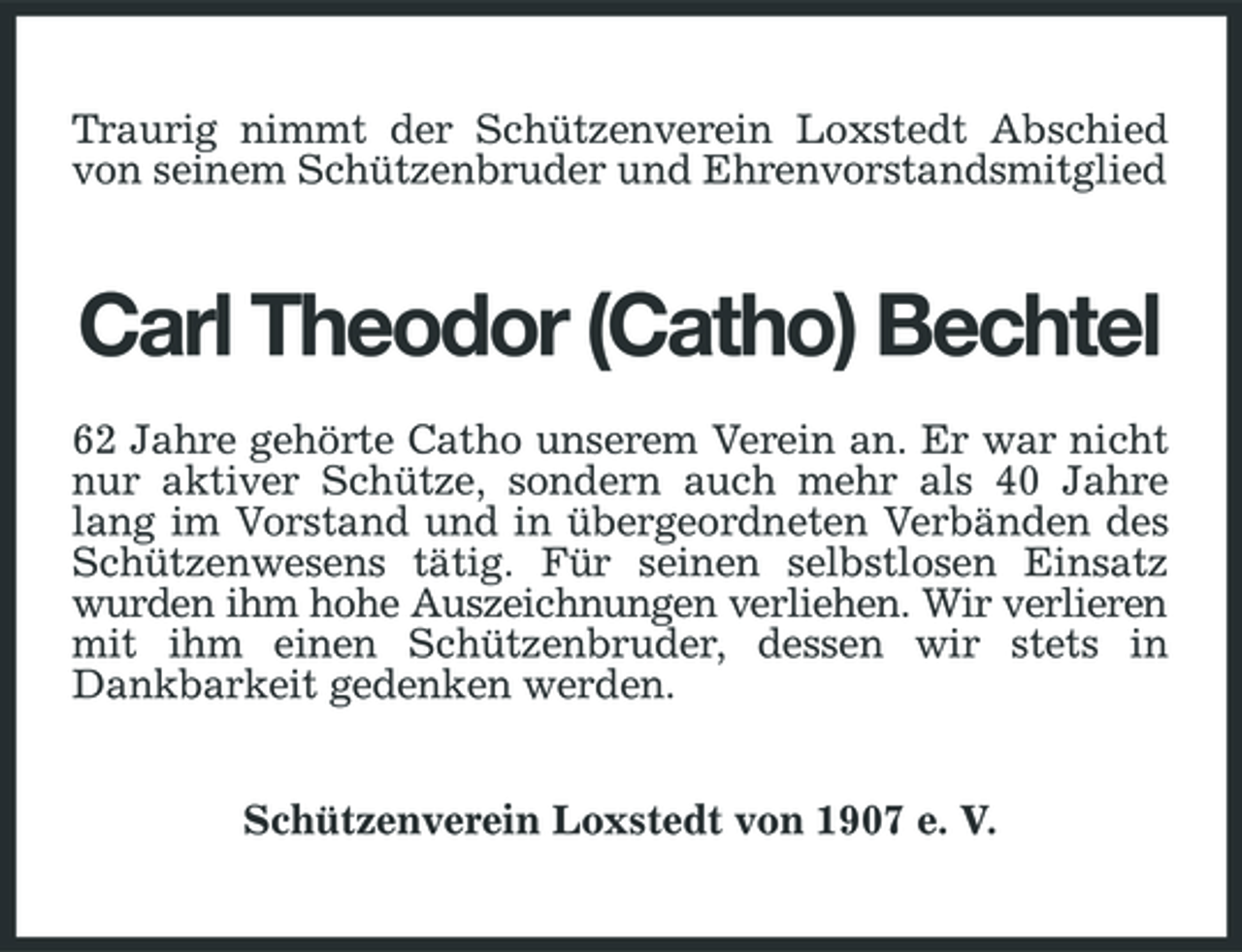 <p>Traurig nimmt der Schützenverein Loxstedt Abschied von seinem Schützenbruder und Ehrenvorstandsmitglied</p><p>Carl Theodor (Catho) Bechtel<br />62 Jahre gehörte Catho unserem Verein an. Er war nicht nur aktiver Schütze, sondern auch mehr als 40 Jahre lang im Vorstand und in übergeordneten Verbänden des Schützenwesens tätig. Für seinen selbstlosen Einsatz wurden ihm hohe Auszeichnungen verliehen. Wir verlieren mit ihm einen Schützenbruder, dessen wir stets in Dankbarkeit gedenken werden. Schützenverein Loxstedt von 1907 e. V.</p>