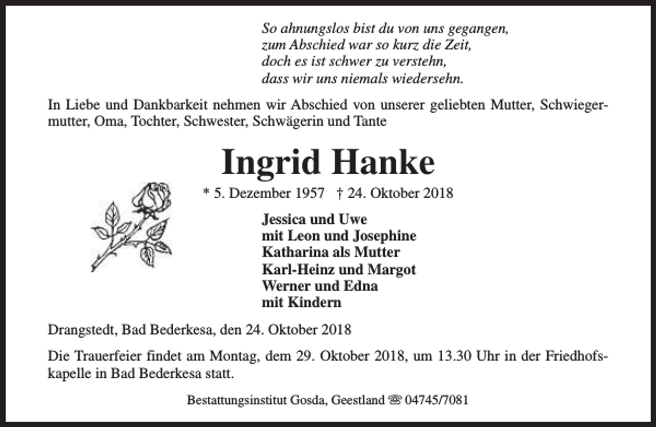 <p>So ahnungslos bist du von uns gegangen,<br />zum Abschied war so kurz die Zeit,<br />doch es ist schwer zu verstehn,<br />dass wir uns niemals wiedersehn.<br />In Liebe und Dankbarkeit nehmen wir Abschied von unserer geliebten Mutter, Schwiegermutter, Oma, Tochter, Schwester, Schwägerin und Tante</p><p>Ingrid Hanke</p><p>* 5. Dezember 1957 † 24. Oktober 2018<br />Jessica und Uwe<br />mit Leon und Josephine<br />Katharina als Mutter<br />Karl-Heinz und Margot<br />Werner und Edna<br />mit Kindern<br />Drangstedt, Bad Bederkesa, den 24. Oktober 2018<br />Die Trauerfeier findet am Montag, dem 29. Oktober 2018, um 13.30 Uhr in der Friedhofskapelle in Bad Bederkesa statt.<br />Bestattungsinstitut Gosda, Geestland s 04745/7081</p>