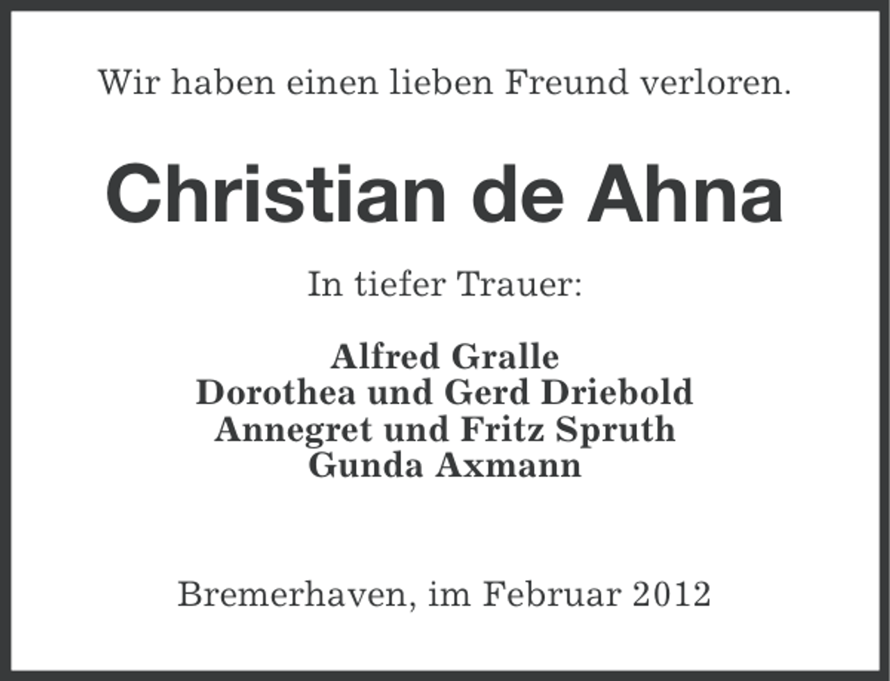 <p>Wir haben einen lieben Freund verloren.</p>
<p>Christian de Ahna<br />In tiefer Trauer:<br />Alfred Gralle<br />Dorothea und Gerd Driebold<br />Annegret und Fritz Spruth<br />Gunda Axmann</p>
<p>Bremerhaven, im Februar 2012</p>