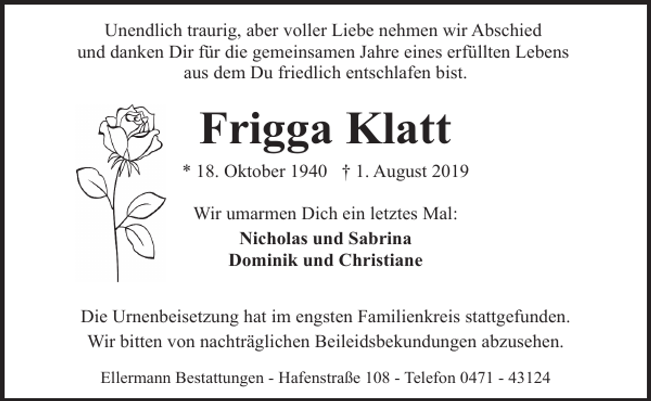 <p>Unendlich traurig, aber voller Liebe nehmen wir Abschied<br />und danken Dir für die gemeinsamen Jahre eines erfüllten Lebens<br />aus dem Du friedlich entschlafen bist.</p><p>Frigga Klatt<br />* 18. Oktober 1940 † 1. August 2019<br />Wir umarmen Dich ein letztes Mal:<br />Nicholas und Sabrina<br />Dominik und Christiane<br />Die Urnenbeisetzung hat im engsten Familienkreis stattgefunden.<br />Wir bitten von nachträglichen Beileidsbekundungen abzusehen.<br />Ellermann Bestattungen - Hafenstraße 108 - Telefon 0471 - 43124</p>