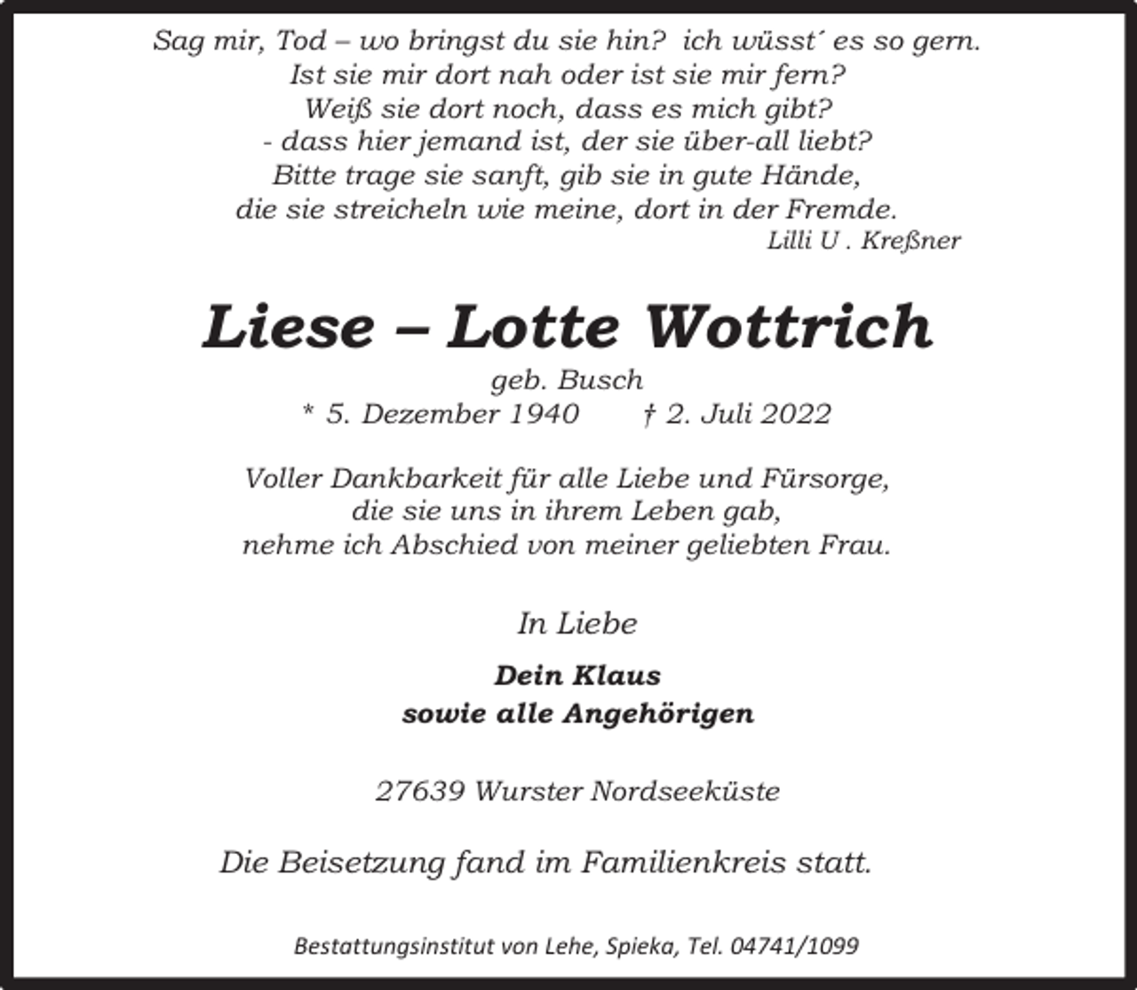 <p>Sag mir, Tod – wo bringst du sie hin? ich wüsst´ es so gern.<br />Ist sie mir dort nah oder ist sie mir fern?<br />Weiß sie dort noch, dass es mich gibt?<br />- dass hier jemand ist, der sie über-all liebt?<br />Bitte trage sie sanft, gib sie in gute Hände,<br />die sie streicheln wie meine, dort in der Fremde.<br />Lilli U . Kreßner</p><p>Liese – Lotte Wottrich<br />geb. Busch<br />* 5. Dezember 1940<br />† 2. Juli 2022</p><p>Voller Dankbarkeit für alle Liebe und Fürsorge,<br />die sie uns in ihrem Leben gab,<br />nehme ich Abschied von meiner geliebten Frau.</p><p>In Liebe<br />Dein Klaus<br />sowie alle Angehörigen<br />27639 Wurster Nordseeküste</p><p>Die Beisetzung fand im Familienkreis statt.<br />Bestattungsinstitut von Lehe, Spieka, Tel. 04741/1099</p>