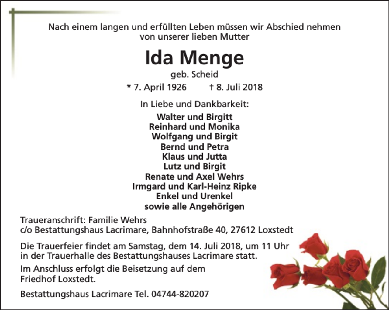 <p>Nach einem langen und erfüllten Leben müssen wir Abschied nehmen<br />von unserer lieben Mutter</p><p>Ida Menge</p><p>geb. Scheid<br />* 7. April 1926<br />† 8. Juli 2018<br />In Liebe und Dankbarkeit:<br />Walter und Birgitt<br />Reinhard und Monika<br />Wolfgang und Birgit<br />Bernd und Petra<br />Klaus und Jutta<br />Lutz und Birgit<br />Renate und Axel Wehrs<br />Irmgard und Karl-Heinz Ripke<br />Enkel und Urenkel<br />sowie alle Angehörigen<br />Traueranschrift: Familie Wehrs<br />c/o Bestattungshaus Lacrimare, Bahnhofstraße 40, 27612 Loxstedt<br />Die Trauerfeier findet am Samstag, dem 14. Juli 2018, um 11 Uhr<br />in der Trauerhalle des Bestattungshauses Lacrimare statt.<br />Im Anschluss erfolgt die Beisetzung auf dem<br />Friedhof Loxstedt.<br />Bestattungshaus Lacrimare Tel. 04744-820207</p>