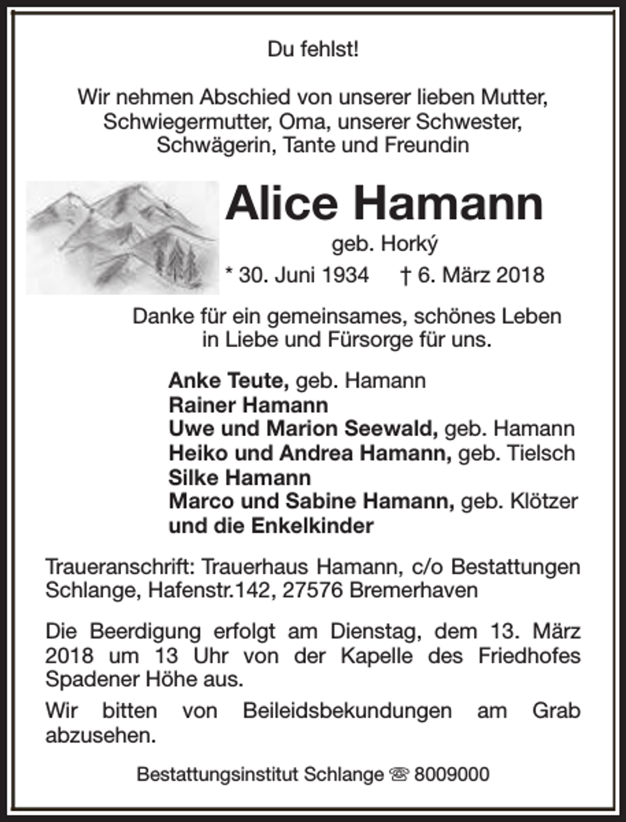 <p>Du fehlst!<br />Wir nehmen Abschied von unserer lieben Mutter,<br />Schwiegermutter, Oma, unserer Schwester,<br />Schwägerin, Tante und Freundin</p><p>Alice Hamann</p><p>geb. Horký<br />* 30. Juni 1934 † 6. März 2018<br />Danke für ein gemeinsames, schönes Leben<br />in Liebe und Fürsorge für uns.<br />Anke Teute, geb. Hamann<br />Rainer Hamann<br />Uwe und Marion Seewald, geb. Hamann<br />Heiko und Andrea Hamann, geb. Tielsch<br />Silke Hamann<br />Marco und Sabine Hamann, geb. Klötzer<br />und die Enkelkinder<br />Traueranschrift: Trauerhaus Hamann, c/o Bestattungen<br />Schlange, Hafenstr.142, 27576 Bremerhaven<br />Die Beerdigung erfolgt am Dienstag, dem 13. März<br />2018 um 13 Uhr von der Kapelle des Friedhofes<br />Spadener Höhe aus.<br />Wir bitten von Beileidsbekundungen am Grab<br />abzusehen.<br />Bestattungsinstitut Schlange s 8009000</p>
