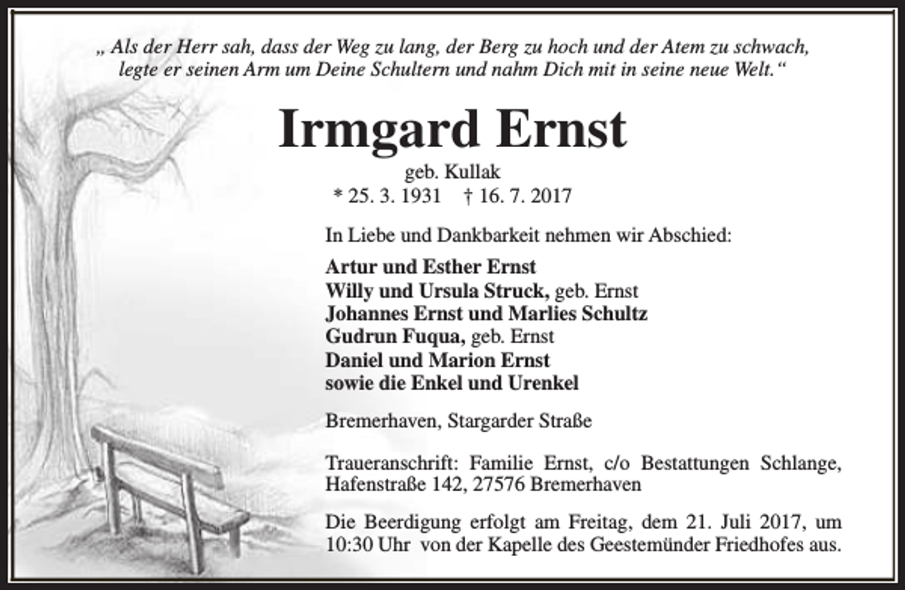 <p>„ Als der Herr sah, dass der Weg zu lang, der Berg zu hoch und der Atem zu schwach,<br />legte er seinen Arm um Deine Schultern und nahm Dich mit in seine neue Welt.“</p><p>Irmgard Ernst<br />geb. Kullak<br />* 25. 3. 1931 † 16. 7. 2017</p><p>In Liebe und Dankbarkeit nehmen wir Abschied:<br />Artur und Esther Ernst<br />Willy und Ursula Struck, geb. Ernst<br />Johannes Ernst und Marlies Schultz<br />Gudrun Fuqua, geb. Ernst<br />Daniel und Marion Ernst<br />sowie die Enkel und Urenkel<br />Bremerhaven, Stargarder Straße<br />Traueranschrift: Familie Ernst, c/o Bestattungen Schlange,<br />Hafenstraße 142, 27576 Bremerhaven<br />Die Beerdigung erfolgt am Freitag, dem 21. Juli 2017, um<br />10:30 Uhr von der Kapelle des Geestemünder Friedhofes aus.</p>