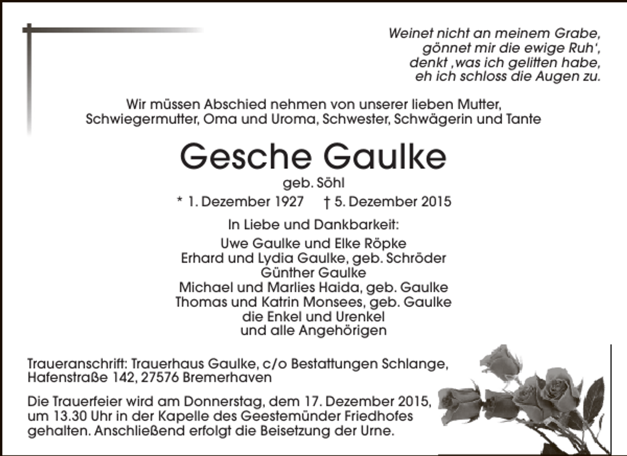 <p>Weinet nicht an meinem Grabe,<br />gönnet mir die ewige Ruh‘,<br />denkt ,was ich gelitten habe,<br />eh ich schloss die Augen zu.<br />Wir müssen Abschied nehmen von unserer lieben Mutter,<br />Schwiegermutter, Oma und Uroma, Schwester, Schwägerin und Tante</p><p>Gesche Gaulke</p><p>geb. Söhl<br />* 1. Dezember 1927 † 5. Dezember 2015<br />In Liebe und Dankbarkeit:<br />Uwe Gaulke und Elke Röpke<br />Erhard und Lydia Gaulke, geb. Schröder<br />Günther Gaulke<br />Michael und Marlies Haida, geb. Gaulke<br />Thomas und Katrin Monsees, geb. Gaulke<br />die Enkel und Urenkel<br />und alle Angehörigen<br />Traueranschrift: Trauerhaus Gaulke, c/o Bestattungen Schlange,<br />Hafenstraße 142, 27576 Bremerhaven<br />Die Trauerfeier wird am Donnerstag, dem 17. Dezember 2015,<br />um 13.30 Uhr in der Kapelle des Geestemünder Friedhofes<br />gehalten. Anschließend erfolgt die Beisetzung der Urne.</p>