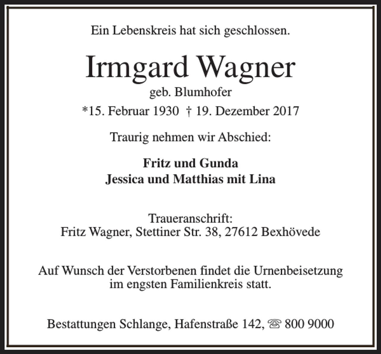 <p>Ein Lebenskreis hat sich geschlossen.</p><p>Irmgard Wagner</p><p>geb. Blumhofer<br />*15. Februar 1930 † 19. Dezember 2017<br />Traurig nehmen wir Abschied:<br />Fritz und Gunda<br />Jessica und Matthias mit Lina<br />Traueranschrift:<br />Fritz Wagner, Stettiner Str. 38, 27612 Bexhövede<br />Auf Wunsch der Verstorbenen findet die Urnenbeisetzung<br />im engsten Familienkreis statt.<br />Bestattungen Schlange, Hafenstraße 142, s 800 9000</p>