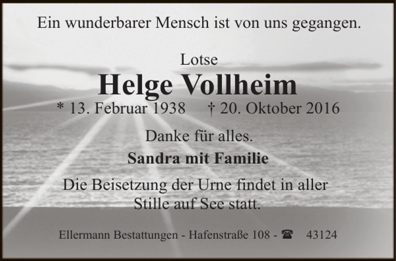 <p>Ein wunderbarer Mensch ist von uns gegangen.<br />Lotse</p><p>Helge Vollheim</p><p>* 13. Februar 1938</p><p>† 20. Oktober 2016</p><p>Danke für alles.<br />Sandra mit Familie<br />Die Beisetzung der Urne findet in aller<br />Stille auf See statt.<br />Ellermann Bestattungen - Hafenstraße 108 - (</p><p>43124</p>