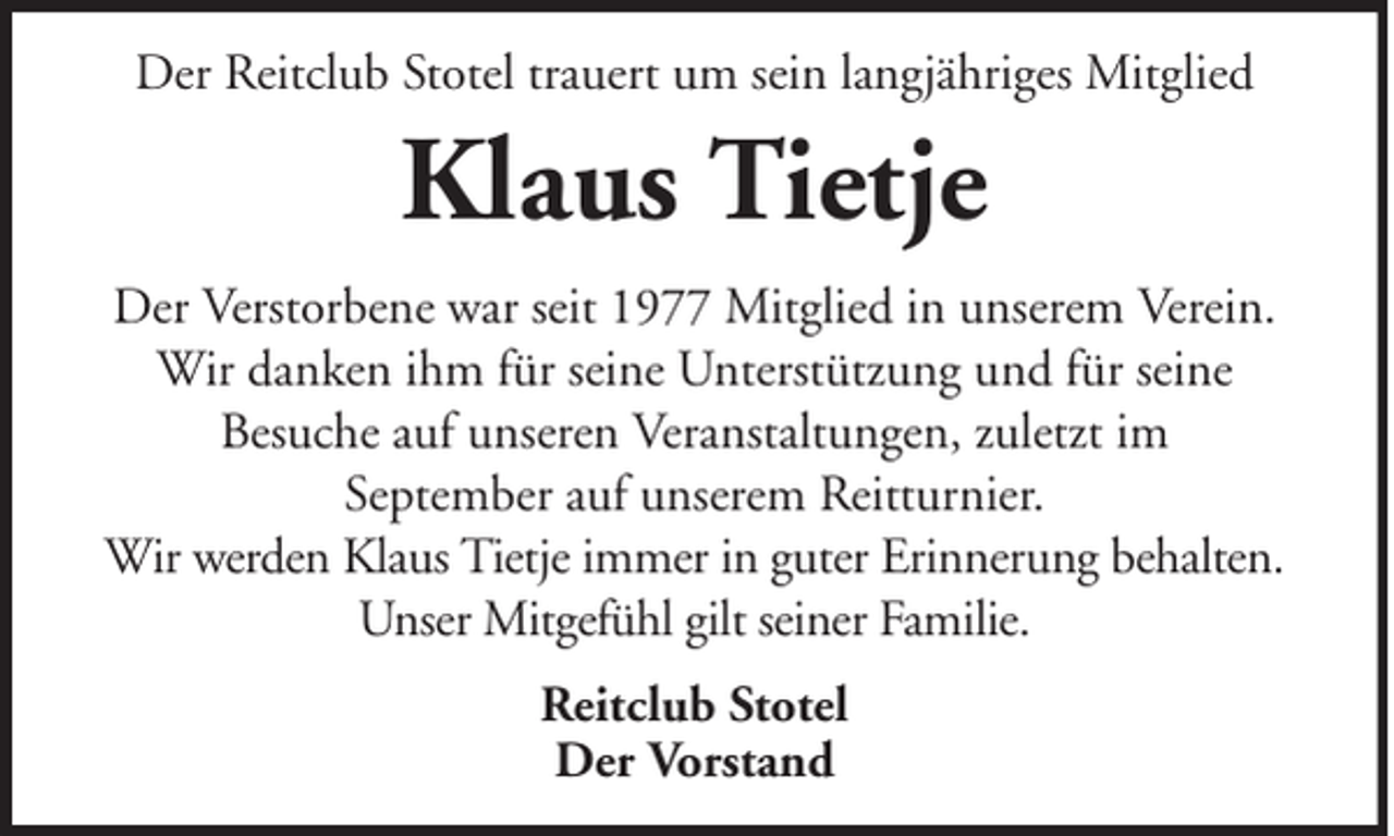 <p>Der Reitclub Stotel trauert um sein langjähriges Mitglied</p><p>Klaus Tietje<br />Der Verstorbene war seit 1977 Mitglied in unserem Verein.<br />Wir danken ihm für seine Unterstützung und für seine<br />Besuche auf unseren Veranstaltungen, zuletzt im<br />September auf unserem Reitturnier.<br />Wir werden Klaus Tietje immer in guter Erinnerung behalten.<br />Unser Mitgefühl gilt seiner Familie.<br />Reitclub Stotel<br />Der Vorstand</p>