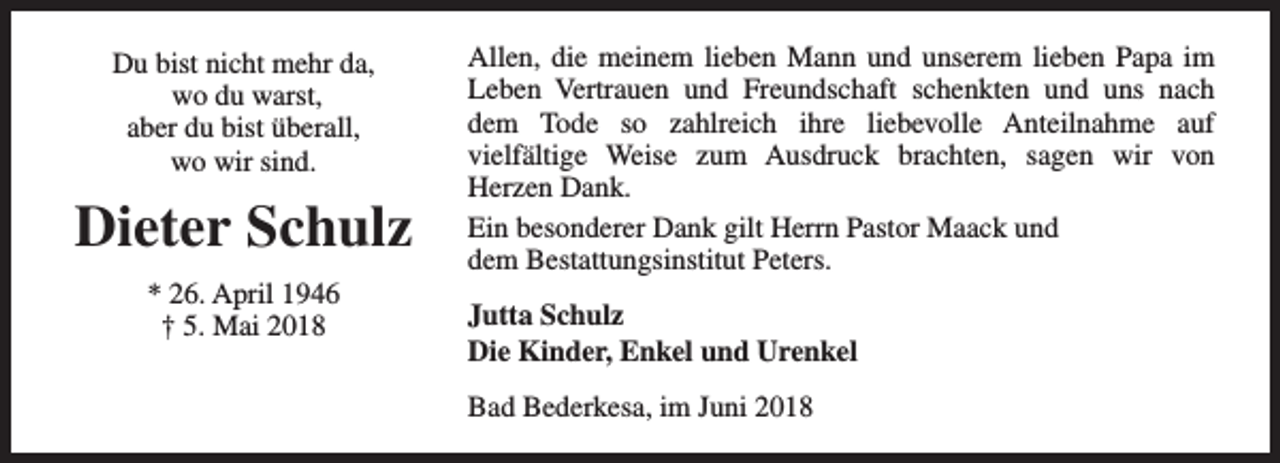 <p>Du bist nicht mehr da,<br />wo du warst,<br />aber du bist überall,<br />wo wir sind.</p><p>Dieter Schulz<br />* 26. April 1946<br />† 5. Mai 2018</p><p>Allen, die meinem lieben Mann und unserem lieben Papa im<br />Leben Vertrauen und Freundschaft schenkten und uns nach<br />dem Tode so zahlreich ihre liebevolle Anteilnahme auf<br />vielfältige Weise zum Ausdruck brachten, sagen wir von<br />Herzen Dank.<br />Ein besonderer Dank gilt Herrn Pastor Maack und<br />dem Bestattungsinstitut Peters.<br />Jutta Schulz<br />Die Kinder, Enkel und Urenkel<br />Bad Bederkesa, im Juni 2018</p>