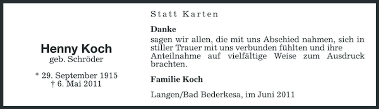 <p>Statt Karten Danke sagen wir allen, die mit uns Abschied nahmen, sich in stiller Trauer mit uns verbunden fühlten und ihre Anteilnahme auf vielfältige Weise zum Ausdruck brachten. Familie Koch Langen/Bad Bederkesa, im Juni 2011</p><p>Henny Koch<br />geb. Schröder * 29. September 1915 † 6. Mai 2011</p>