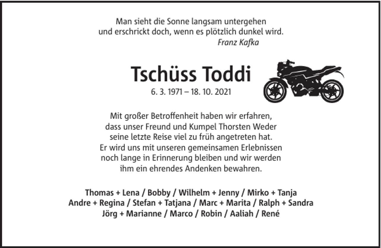 <p>Man sieht die Sonne langsam untergehen<br />und erschrickt doch, wenn es plötzlich dunkel wird.<br />Franz Kafka</p><p>Tschüss Toddi<br />6. 3. 1971 – 18. 10. 2021<br />Mit großer Betroffenheit haben wir erfahren,<br />dass unser Freund und Kumpel Thorsten Weder<br />seine letzte Reise viel zu früh angetreten hat.<br />Er wird uns mit unseren gemeinsamen Erlebnissen<br />noch lange in Erinnerung bleiben und wir werden<br />ihm ein ehrendes Andenken bewahren.<br />Thomas + Lena / Bobby / Wilhelm + Jenny / Mirko + Tanja<br />Andre + Regina / Stefan + Tatjana / Marc + Marita / Ralph + Sandra<br />Jörg + Marianne / Marco / Robin / Aaliah / René</p>