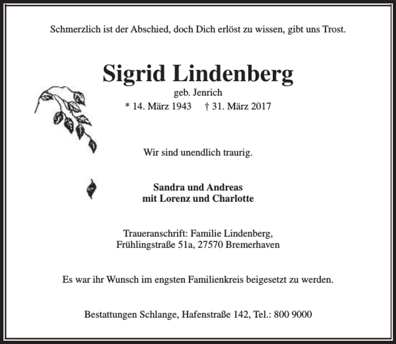 <p>Schmerzlich ist der Abschied, doch Dich erlöst zu wissen, gibt uns Trost.</p><p>Sigrid Lindenberg<br />geb. Jenrich<br />* 14. März 1943 † 31. März 2017</p><p>Wir sind unendlich traurig.<br />Sandra und Andreas<br />mit Lorenz und Charlotte<br />Traueranschrift: Familie Lindenberg,<br />Frühlingstraße 51a, 27570 Bremerhaven<br />Es war ihr Wunsch im engsten Familienkreis beigesetzt zu werden.<br />Bestattungen Schlange, Hafenstraße 142, Tel.: 800 9000</p>