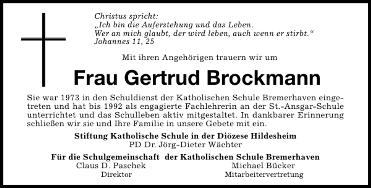 <p>Christus spricht:<br />„Ich bin die Auferstehung und das Leben.<br />Wer an mich glaubt, der wird leben, auch wenn er stirbt.“<br />Johannes 11, 25<br />Mit ihren Angehörigen trauern wir um</p><p>Frau Gertrud Brockmann</p><p>Sie war 1973 in den Schuldienst der Katholischen Schule Bremerhaven eingetreten und hat bis 1992 als engagierte Fachlehrerin an der St.-Ansgar-Schule<br />unterrichtet und das Schulleben aktiv mitgestaltet. In dankbarer Erinnerung<br />schließen wir sie und Ihre Familie in unsere Gebete mit ein.<br />Stiftung Katholische Schule in der Diözese Hildesheim<br />PD Dr. Jörg-Dieter Wächter<br />Für die Schulgemeinschaft der Katholischen Schule Bremerhaven<br />Claus D. Paschek<br />Michael Bücker<br />Direktor</p><p>Mitarbeitervertretung</p>