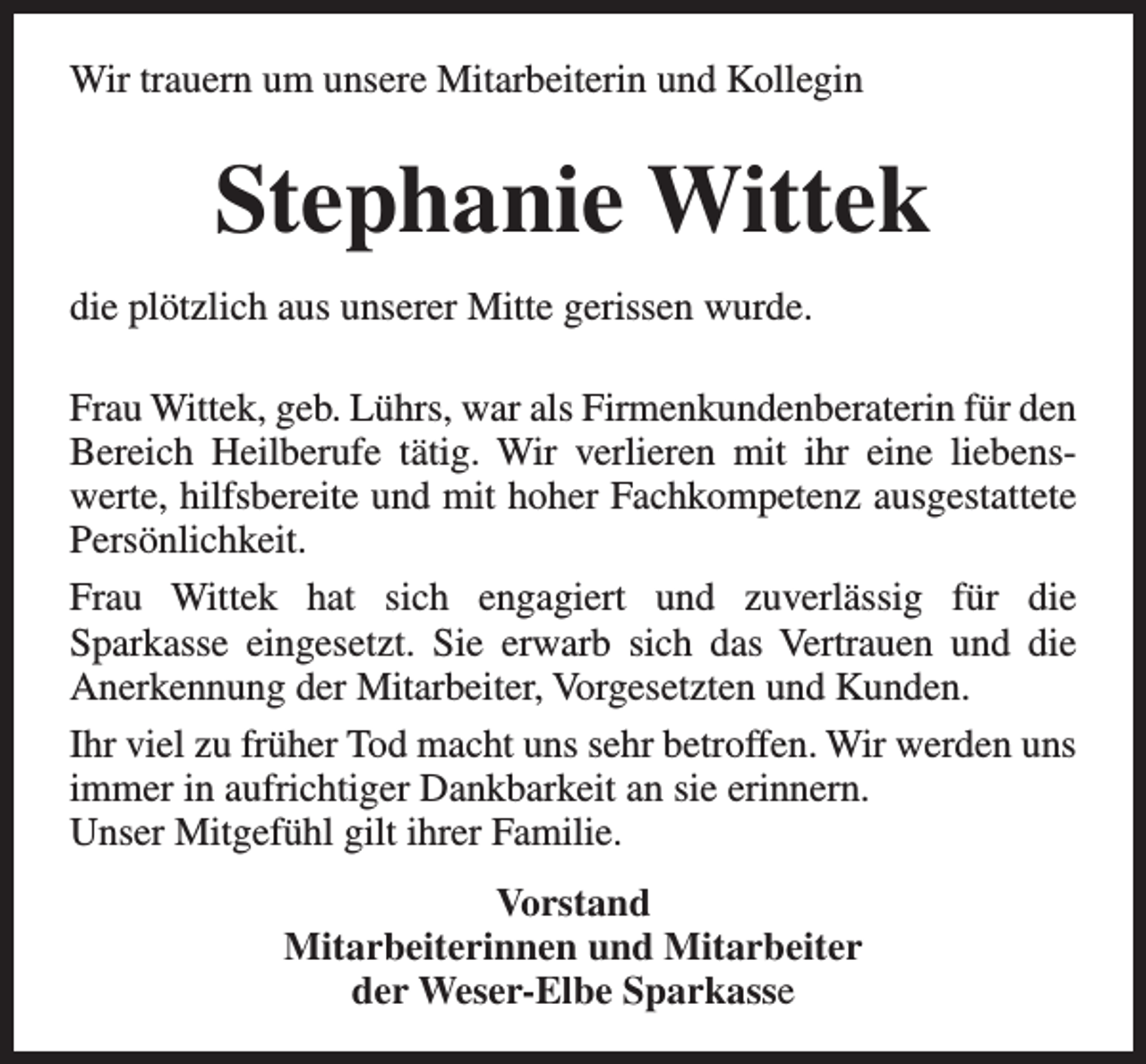 <p>Wir trauern um unsere Mitarbeiterin und Kollegin</p><p>Stephanie Wittek<br />die plötzlich aus unserer Mitte gerissen wurde.<br />Frau Wittek, geb. Lührs, war als Firmenkundenberaterin für den<br />Bereich Heilberufe tätig. Wir verlieren mit ihr eine liebenswerte, hilfsbereite und mit hoher Fachkompetenz ausgestattete<br />Persönlichkeit.<br />Frau Wittek hat sich engagiert und zuverlässig für die<br />Sparkasse eingesetzt. Sie erwarb sich das Vertrauen und die<br />Anerkennung der Mitarbeiter, Vorgesetzten und Kunden.<br />Ihr viel zu früher Tod macht uns sehr betroffen. Wir werden uns<br />immer in aufrichtiger Dankbarkeit an sie erinnern.<br />Unser Mitgefühl gilt ihrer Familie.<br />Vorstand<br />Mitarbeiterinnen und Mitarbeiter<br />der Weser-Elbe Sparkasse</p>