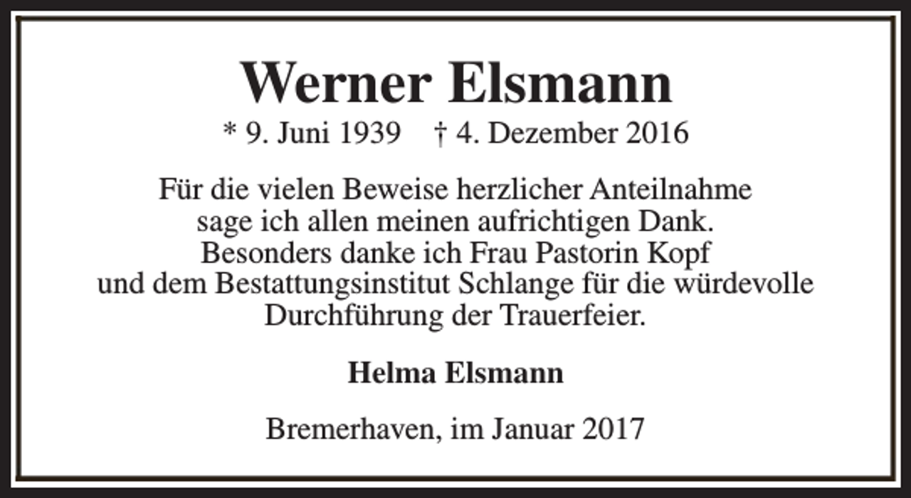 <p>Werner Elsmann</p><p>* 9. Juni 1939</p><p>† 4. Dezember 2016</p><p>Für die vielen Beweise herzlicher Anteilnahme<br />sage ich allen meinen aufrichtigen Dank.<br />Besonders danke ich Frau Pastorin Kopf<br />und dem Bestattungsinstitut Schlange für die würdevolle<br />Durchführung der Trauerfeier.<br />Helma Elsmann<br />Bremerhaven, im Januar 2017</p>