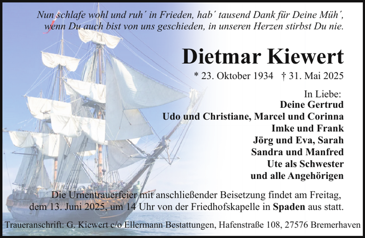 <p>Nun schlafe wohl und ruh´ in Frieden, hab´ tausend Dank für Deine Müh´,<br />wenn Du auch bist von uns geschieden, in unseren Herzen stirbst Du nie.</p><p>Dietmar Kiewert</p><p>* 23. Oktober 1934 † 31. Mai 2025</p><p>In Liebe:<br />Deine Gertrud<br />Udo und Christiane, Marcel und Corinna<br />Imke und Frank<br />Jörg und Eva, Sarah<br />Sandra und Manfred<br />Ute als Schwester<br />und alle Angehörigen<br />Die Urnentrauerfeier mit anschließender Beisetzung findet am Freitag,<br />dem 13. Juni 2025, um 14 Uhr von der Friedhofskapelle in Spaden aus statt.<br />Traueranschrift: G. Kiewert c/o Ellermann Bestattungen, Hafenstraße 108, 27576 Bremerhaven</p>