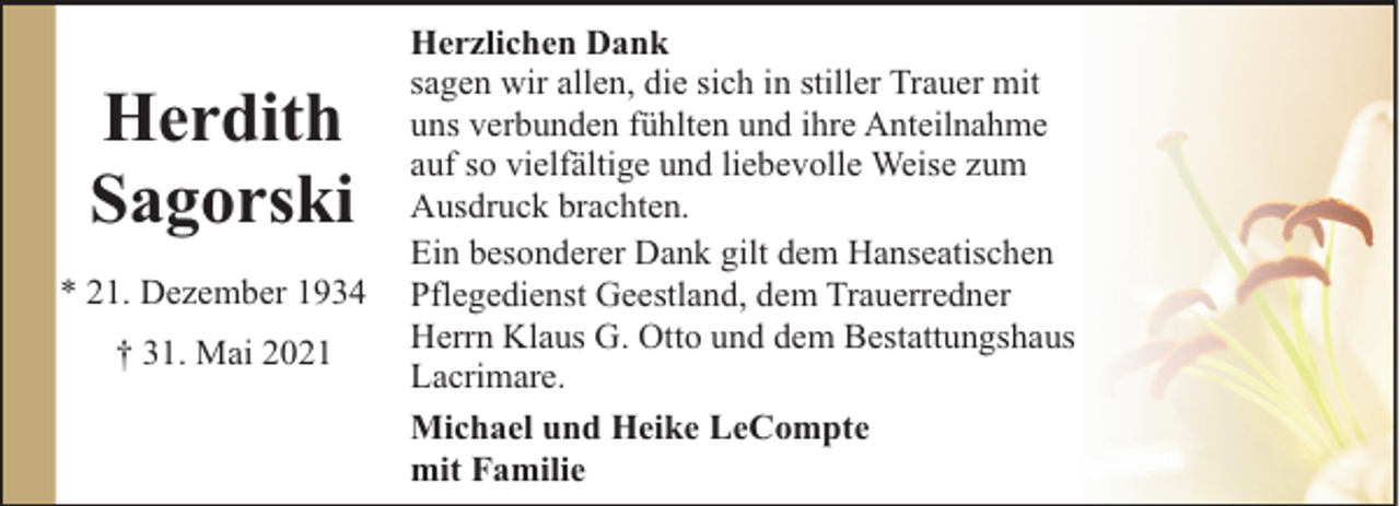 <p>Herdith<br />Sagorski<br />* 21. Dezember 1934<br />† 31. Mai 2021</p><p>Herzlichen Dank<br />sagen wir allen, die sich in stiller Trauer mit<br />uns verbunden fühlten und ihre Anteilnahme<br />auf so vielfältige und liebevolle Weise zum<br />Ausdruck brachten.<br />Ein besonderer Dank gilt dem Hanseatischen<br />Pflegedienst Geestland, dem Trauerredner<br />Herrn Klaus G. Otto und dem Bestattungshaus<br />Lacrimare.<br />Michael und Heike LeCompte<br />mit Familie</p>